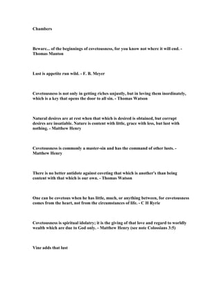 obody can have everything without sinning 
to get it, for the world is filled with beautiful people and beautiful things that belong 
to others. We need to accept that reality and be grateful for the beauty that we do 
possess. David had plenty of beauty in terms of his wives, and beautiful material 
things in his palace. 
2. It is unbelievable, but true, that one sexual arousal not wisely controlled can lead 
to consequences that stain a life forever, and there is no greater example of this than 
the life of David, and how he handles this moment of erotic vision. This bathing 
beauty was not just a nice looking female. She was a stunning and gorgeous work of 
art that captivated the mind of David. He could not stop watching her, and the 
image of her was burned into his mind so that he could not erase her image when 
she was through bathing. Richard Strauss wrote, "If he had used his head, he would 
have gotten off of that rooftop patio pronto. But he lingered, and let his eyes feast on 
every inch of Bathsheba’s fleshly charms, until he could think of nothing but having 
her for himself." Strauss is also convinced that Bathsheba was a willing partner in 
this scandalous affair. He wrote, “David found out who the beautiful bather was, 
sent for her, and the thought became the deed. There is no evidence that this was a 
forcible rape. Bathsheba seems to have been a willing partner. Her husband was off 
to war and she was lonely. The glamour of being desired by the attractive king 
meant more to her than her commitment to her husband and her dedication to God. 
They probably cherished those moments together; maybe they even assured 
themselves that it was a tender and beautiful experience.” Of course, this is only his 
speculation, and, of course, it is one that God does not confirm by his judgment. 
3. Satan had just the foothold he needed to get into David’s heart and cause him to 
forget the law and will of God. He was overwhelmed with the desire to possess this 
beauty, and immediately made plans to act on his lust for her. Dietrich Bonhoeffer 
said these words, "When lust takes control, at that moment God loses all reality. 
Satan does not fill us with hatred of God, but with forgetfulness of God." 
4. F. B. MEYER, "This was not an isolated sin. For some time, backsliding had been 
 