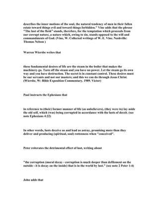eating out David’s heart. The cankerworm takes its toll before the noble tree crashes 
to the ground. See Psa_51:8. Joab and his brave soldiers were in the thick of a great 
conflict. Rabbah was being besieged and had not fallen. It was a time when kings 
went out to battle, but David tarried at home. It was a fatal lethargy. If the king had 
been in his place, this sin would never have besmirched his character. 
A look, as in Eve’s case, opened the door to the devil. “Turn away mine eyes from 
beholding vanity.” However great our attainments and however high our standing, 
we are all liable to attack and failure; but when we abide in Christ, no weapon that 
hell can forge can hurt us. When we have sinned, our only safety is in instant 
confession. This David delayed for a year and till forced to it. He was more eager to 
evade the consequences than to deal with his transgression. Sober David was far 
worse, here, than drunken Uriah. The singular self-restraint of the soldier threw the 
sin of the king into terrible and disgraceful prominence." 
5. Every man in David's position would be tempted to take advantage of the 
situation, but many would control their lust, and not cast caution to the wind and 
defy the law of God for the sake of a thrill that he could just as easily experience by 
the legitimate sleeping with one of his many wives. Joseph did not even have a wife 
to flee to, but he fled anyway, when he was confronted by an aggressive woman 
offering her body for his sexual satisfaction. Men are not compelled to give in to 
every sexual urge that life brings to them, and David had no excuse to even consider 
adultery, when he had a harem nearby. It was one of those senseless sins that are 
hard to understand, for they are so unnecessary. It is not stealing because your 
children need food, or lying because the truth could hurt someone terribly for no 
good reason, which we could understand, but it is deliberately taking another man's 
wife to bed when your palace is filled with beautiful women ready to meet your 
every need. It is a matter of the mind being cut loose to drift away from the ship, 
and letting the passion of lust take over the controls. When this is allowed to happen 
there is almost always a shipwreck in the near future. 
6. There is much effort to figure out why David would fall like this, and one of the 
most common reasons given is that he fell because he neglected his duty to be off 
with his men in the battle. It is implied that he never would have fallen into sin had 
he been where he should have been. It is true that he may not have fallen at this 
time, for he may then have never seen Bathsheba taking her bath, but at some point 
he would have to leave off leading his troops, and for all we know it was time for 
him to give this duty to others. He may have been doing his duty by choosing a good 
commander to take his place. There is no need to come up with a preceding sin to 
account for this sin by saying that his failure of doing his duty was the cause of this 
fall. The fact is, he sinned for the simple reason he was tempted and yielded to it. He 
let a moment of lust overwhelm him and lead him to actions that dishonored God, 
his kingship, his nation, his family, and the family he abused. You need look no 
further than pure lust to explain why David fell into the sin of adultery. Many godly 
men have done the same thing, and they were not neglecting their duties, for some 
were actively engaged in large ministries that kept them busy. Busy men, lazy men, 
 