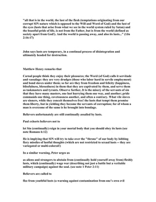 bored men, happy men, men of every description commit adultery for the simple 
reason they are not prepared to deal with this giant temptation when it strikes. It is 
coming to all men at some point, and the only way to deal with it is to have 
awareness of this foreknowledge, and be committed to a prearranged plan for 
dealing with it. 
7. I cannot follow Pink in his idea that David was out of God's will by not following 
his duty to lead his troops into battle. Meyer, another great author on David has the 
same idea and wrote, "In this fatal lethargy he betrays the deterioration of his 
soul.....Beware of hours of ease! Rest is necessary; times of recruiting and renewal 
must come to us all; nature positively demands re-creation; but there must be no 
neglect of known duty, no handing over to others of what we might and could do 
ourselves, no tarrying behind the march of the troops when we should go forth with 
them to the battle." Pink and Meyer are sure that David is sinning by not being with 
his soldiers, and many others agree with them and make a major issue of it as a 
leading cause of his fall. I think this is reading into the text a speculation that is 
unnecessary. The soldiers did just fine under his appointed General Joab, and they 
gained the victory. David had every right to stay home for a change and get some 
R&R. Some judge him as being lazy and guilty of neglect of duty, but the fact is, we 
have no idea of what duties he had as the king at home. We do not know his motive 
for staying home, and, therefore, have no basis for the common slander on him. He 
is guilty enough for his vile sins without trying to add to the list any others we can 
conceive of that are not bothering God, for His Word does not mention them. God 
does not anywhere scold him for not being in battle. Almost everyone else does, but 
that is the kind of judging that Jesus forbids us to do, for it is based on human 
feelings and not the Word of God. 
8. Pink does have a valid idea, however, for all of us to give heed to when he writes 
about spiritual warfare in contrast to physical warfare. He wrote, "The important 
principle here for the Christian to lay to heart is, David had taken off his armor, 
and therefore he was without protection when the enemy assailed him. Ah, my 
reader, this world is no place to rest in; rather is it the arena where faith has to 
wage its fight, and that fight is certain to be a losing one if we disregard that 
exhortation "Put on the whole armor of God, that ye may be able to stand against 
the wiles of the devil" (Eph. 6:11). My comment is-It was no problem that David 
was not out fighting with his sword, but it was a problem that he was not ready to 
protect himself from spiritual warfare that overwhelmed him. 
9. I remember Dr. Lundquist the President of Bethel College and Seminary telling of 
how pastor's and evangelists on the road are often tempted by prostitutes and 
foolish women, and sometimes they would get into their motel room and be laying 
there naked when they came back from a night of preaching the Gospel. It 
happened to him, and he was able to escape the temptation because he had already 
thought about how he would handle such a temptation. He was making it clear that 
every Christian man must have a plan of escape before such a thing ever happens, 
for if one is not prepared the lust can hit so fast and hard that it takes over control 
before the person can think through the implications of his actions. Assume that lust 
 