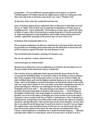 will at some point attack you in force, and know beforehand just how you are going 
to react. This kind of forethought is the key to outwitting the cleverness of the 
Tempter. This is a test that every man will face at some point in life, and it is folly to 
neglect the duty of preparing for it. David was not neglecting his duty by being at 
leisure, but by not being prepared to deal with lust in a valid and righteous way, 
when a forbidden way was thrust upon him. Many a godly man has fallen like 
David because they have not established in their minds how they will respond to 
sudden sexual arousal. They just let nature take its course as David did, and, like 
him, they also pay the price. 
10. Bob Deffinbaugh points out that the good times can be more dangerous than the 
bad times. He wrote, “...prosperity is as dangerous -- and sometimes more 
dangerous -- than poverty and adversity. We all get weary of the adversities of life. 
We all yearn for the time when we can kick back and put up our feet and relax a bit. 
We all tire of agonizing over the bills and not having quite enough money to go 
around. David certainly looked forward to the time when he could stop fleeing from 
Saul and begin to reign as king. But let me point out that from a spiritual point of 
view, David never did better than he did in adversity and weakness. Conversely, David 
never did worse than he did in prosperity and power. How many psalms do you think 
David wrote from his palatial bed and from his penthouse? How much meditation 
on the law took place while David was in Jerusalem, rather than on the battlefield? 
We are not to be masochists, wanting more and more suffering, but on the other 
hand we should recognize that success is often a greater test than adversity. Often 
when it appears “everything's goin' my way” we are in the greatest danger.” 
11. I see her everywhere 
Tempting with her sideways glances. 
Her heart is another’s 
Who is somewhere faraway. 
A battle is being fought 
Against good and evil; 
Between man’s thoughts and what is decent. 
But she must know 
That she lives under the King’s glance 
So she bathes singing her siren’s song. 
I try to look away 
Think of what is pure 
But I can’t escape her beauty. 
When she calls with the internet and emails. 
And walks with those jeans. 
God grant me a moment’s peace! 
Then I turn on the TV and there she is before me. 
Her seductive song I hear on the radio. 
She was freed in the 60’s 
Where love’s perverted cousin covered him with a condom. 
 