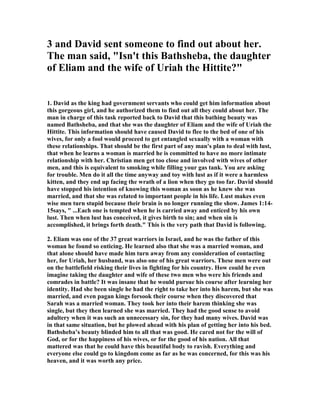 RY, "The steps of the sin. When he saw her, lust immediately conceived, 
and, (1.) He enquired who she was (2Sa_11:3), perhaps intending only, if she were 
unmarried, to take her to wife, as he had taken several; but, if she were a wife, 
having no design upon her. (2.) The corrupt desire growing more violent, though he 
was told she was a wife, and whose wife she was, yet he sent messengers for her, and 
then, it may be, intended only to please himself with her company and conversation. 
But, (3.) When she came he lay with her, she too easily consenting, because he was a 
great man, and famed for his goodness too. Surely (thinks she) that can be no sin 
which such a man as David is the mover of. See how the way of sin is down-hill; 
when men begin to do evil they cannot soon stop themselves. The beginning of lust, 
 