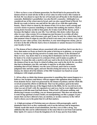 as of strife, is like the letting forth of water; it is therefore wisdom to leave it off 
before it be meddled with. The foolish fly fires her wings, and fools away her life at 
last, by playing about the candle. 
3. The aggravations of the sin. (1.) He was now in years, fifty at least, some think 
more, when those lusts which are more properly youthful, one would think, should 
not have been violent in him, (2.) He had many wives and concubines of his own; 
this is insisted on, 2Sa_12:8. (3.) Uriah, whom he wronged, was one of his own 
worthies, a person of honour and virtue, one that was now abroad in his service, 
hazarding his life in the high places of the field for the honour and safety of him and 
his kingdom, where he himself should have been. (4.) Bath-sheba, whom he 
debauched, was a lady of good reputation, and, till she was drawn by him and his 
influence into this wickedness, had no doubt preserved her purity. Little did she 
think that ever she could have done so bad a thing as to forsake the guide of her 
youth, and forget the covenant of her God; nor perhaps could any one in the world 
but David have prevailed against her. The adulterer not only wrongs and ruins his 
own soul, but, as much as he can, another's soul too. (5.) David was a king, whom 
God had entrusted with the sword of justice and the execution of the law upon other 
criminals, particularly upon adulterers, who were, by the law, to be put to death; 
for him therefore to be guilty of those crimes himself was to make himself a pattern, 
when he should have been a terror, to evil doers. With what face could he rebuke or 
punish that in others which he was conscious to himself of being guilty of? See 
Rom_2:22. Much more might be said to aggravate the sin; and I can think but of 
one excuse for it, which is that it was done but once; it was far from being his 
practice; it was by the surprise of a temptation that he was drawn into it. He was 
not one of those of whom the prophet complains that they were as fed horses, 
neighing every one after his neighbour's wife (Jer_5:8); but this once God left him to 
himself, as he did Hezekiah, that he might know what was in his heart, 2Ch_32:31. 
Had he been told of it before, he would have said, as Hazael, What! is thy servant a 
dog? But by this instance we are taught what need we have to pray every day, 
Father, in heaven, lead us not into temptation, and to watch, that we enter not into it. 
14. QUOTES ABOUT LUST FROM MA 