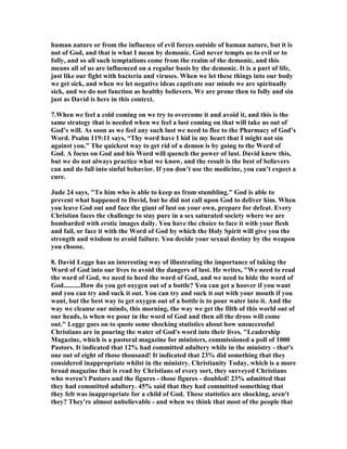 Y SOURCES 
Lusts occur in our mind and are not physical actions per se although they may (and 
frequently do) lead to physical actions. Thus James warns us of the evil character of 
"lusts" writing that 
each one is tempted when he is carried away and enticed by his own lust. Then when 
lust has conceived, it gives birth to sin and when sin is accomplished, it brings forth 
death. (Js 1:14-15) 
Lusts denote the varied cravings of fallen human nature pursued in the interest of 
self in self-sufficient independence of God. Oswald Chambers wrote that "Love can 
 