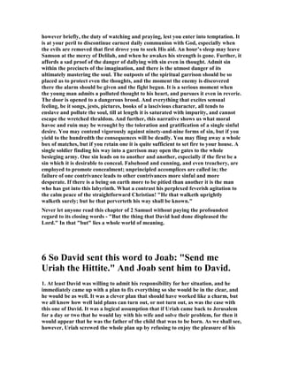 3. Here we have a case of demon possession, for David had to be possessed by the 
demon of lust to count all else in life as of no value in order to have this woman in 
his bed. He was about to reject the law of God and cast off loyalty to his friends and 
comrades. Bathsheba’s grandfather was also David’s counselor. Ahithophel was 
considered one of the wisest men in Israel, and was also a good friend of David. Yet 
David was ready to betray one and all for the sake of sex with this captivating 
beauty. That is what we mean by the demon of lust. It is to have such a strong and 
excessive desire to possess something or someone that nothing else matters. Such a 
strong desire become an idol at that point, for it takes God off the throne, and it 
becomes the highest value in your life. You will obey this desire rather than any 
other in your value system. It is so dangerous just because it overrides all other 
values and loyalties, and it becomes your god. It may be only for a short time, but at 
that moment when it reigns in your life as lord it can cause you to betray every other 
loyalty in your value system. Lust, therefore, is your most dangerous enemy, just as 
it is here in the life of David. Such a force is demonic or satanic because it overrides 
your loyalty to God. 
4. The demon of lust is almost always associated with sexual lust, but it can also be a 
force that makes us fixate on food to the point of driving us to gluttony, or on greed 
so that we cannot stop driving ourselves to make more money to the detriment of 
those we love. Any desire that is so strong that it dominates out lives and drives us 
by hook or by crook to possess it is a demon of lust, and it makes us guilty of 
idolatry. It seems like only a myth to sell your soul to the devil, but to be enslaved by 
the demon of lust in any form is a kind of selling your soul to the devil, for you allow 
that lust to dominate your life, and make it superior to all other influences, 
including that of God. Idolatry was the curse of Israel, and it led to so much 
judgment time and time again, and now David is being led astray by the same 
demon, for almost all of the idolatry of the Old Testament was based on sexual 
indulgence with temple prostitutes. 
5. All too often we think that demon possession is something that cannot happen to a 
believer, but Scripture and history will not support this optimism about being free 
from demonic forces. Saul was possessed by the demon of jealousy and his whole life 
revolved around his efforts to kill David. That was his primary goal in his latter 
years, and it made him one of the biggest fools in the Bible, for he was driven to do 
what was out of God’s will. He repented over and over, but he went right back to his 
obsession to kill this man God had chosen. When God’s will means nothing, and 
disobeying it means everything, you are demon possessed. This does not mean there 
is some living spiritual creature inside you manipulating you like a puppet. It just 
means that you have allowed a lust, an emotion, or an idea contrary to the will of 
God to obsess you to the point that it is all that matters. 
6. A high percentage of Christian men are obsesses with pornography, and it 
dominates their lives as they continually seek it on the internet and in magazines. 
 