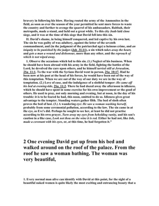 This has become one of the best known chapters in the Bible, and movies, books 
and plays have been made to portray it for public entertainment. It is a chapter of 
lust, murder and coverup to match any soap opera. "In the whole of the Old 
Testament literature there is no chapter more tragic or full of solemn and searching 
warning than this." (G. Campbell Morgan) This is the chapter where the best of the 
godly men becomes the worst sinner, for David in this chapter commits adultery, 
deceives a friend, murders that friend, and lies to himself, God and the world by 
trying to cover up his dastardly deeds. 
Constable wrote, “This is perhaps the second most notorious sin in the Bible, after 
the Fall. It has probably received the most attention from unbelievers in movies and 
other forms of entertainment. Unbelievers love to gloat over the sins of godly 
people.” 
David and Bathsheba 
1 In the spring, at the time when kings go off to 
war, David sent Joab out with the king's men and 
the whole Israelite army. They destroyed the 
Ammonites and besieged Rabbah. But David 
 