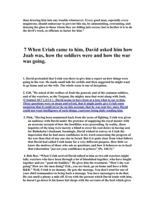 human nature or from the influence of evil forces outside of human nature, but it is 
not of God, and that is what I mean by demonic. God never tempts us to evil or to 
folly, and so all such temptations come from the realm of the demonic, and this 
means all of us are influenced on a regular basis by the demonic. It is a part of life, 
just like our fight with bacteria and viruses. When we let these things into our body 
we get sick, and when we let negative ideas captivate our minds we are spiritually 
sick, and we do not function as healthy believers. We are prone then to folly and sin 
just as David is here in this context. 
7.When we feel a cold coming on we try to overcome it and avoid it, and this is the 
same strategy that is needed when we feel a lust coming on that will take us out of 
God’s will. As soon as we feel any such lust we need to flee to the Pharmacy of God’s 
Word. Psalm 119:11 says, “Thy word have I hid in my heart that I might not sin 
against you.” The quickest way to get rid of a demon is by going to the Word of 
God. A focus on God and his Word will quench the power of lust. David knew this, 
but we do not always practice what we know, and the result is the best of believers 
can and do fall into sinful behavior. If you don’t use the medicine, you can’t expect a 
cure. 
Jude 24 says, "To him who is able to keep us from stumbling." God is able to 
prevent what happened to David, but he did not call upon God to deliver him. When 
you leave God out and face the giant of lust on your own, prepare for defeat. Every 
Christian faces the challenge to stay pure in a sex saturated society where we are 
bombarded with erotic images daily. You have the choice to face it with your flesh 
and fail, or face it with the Word of God by which the Holy Spirit will give you the 
strength and wisdom to avoid failure. You decide your sexual destiny by the weapon 
you choose. 
8. David Legge has an interesting way of illustrating the importance of taking the 
Word of God into our lives to avoid the dangers of lust. He writes, "We need to read 
the word of God, we need to heed the word of God, and we need to hide the word of 
God..........How do you get oxygen out of a bottle? You can get a hoover if you want 
and you can try and suck it out. You can try and suck it out with your mouth if you 
want, but the best way to get oxygen out of a bottle is to pour water into it. And the 
way we cleanse our minds, this morning, the way we get the filth of this world out of 
our heads, is when we pour in the word of God and then all the dross will come 
out." Legge goes on to quote some shocking statistics about how unsuccessful 
Christians are in pouring the water of God's word into their lives. "Leadership 
Magazine, which is a pastoral magazine for ministers, commissioned a poll of 1000 
Pastors. It indicated that 12% had committed adultery while in the ministry - that's 
one out of eight of those thousand! It indicated that 23% did something that they 
considered inappropriate whilst in the ministry. Christianity Today, which is a more 
broad magazine that is read by Christians of every sort, they surveyed Christians 
who weren't Pastors and the figures - those figures - doubled! 23% admitted that 
they had committed adultery. 45% said that they had committed something that 
they felt was inappropriate for a child of God. These statistics are shocking, aren't 
they? They're almost unbelievable - and when we think that most of the people that 
 