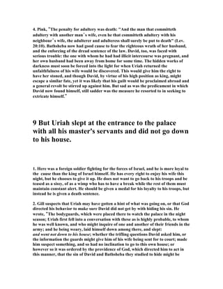 the sexual fruit of other married people. They did not heed God in the Garden, for 
they saw with the lust of their eyes that it was good, and the lust of their flesh 
desired to eat of it, and the pride of life said it is their right to possess what they 
want and desire greatly even if God forbids it. That was the very spirit, or demon, 
than now possesses David, and come hell or high water he is not going to turn back 
until forbidden fruit is tasted to the full. 
2. Rich Cathers, “Under the Mosaic Law, a man was not supposed to be intimate 
with a woman during her period. It was considered “unclean” (Lev. 15:19; 18:19).If 
I’m not mistaken, I think things went like this – 
David: Are you at that time of month? 
Bathsheba:  