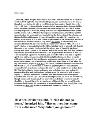 ope. 
David: Great, let’s go to bed.” 
3. Eugene H. Merrill implies that Bathsheba was a slut out to seduce David like a 
common prostitute. He wrote, "The bathing itself may have been for the purpose of 
ritual purification and would therefore not only advertise Bathsheba's charms but 
would serve as a notice to the king that she was available to him." Others also see 
Bathsheba as the guilty one who caused the whole tragic downfall of David, but the 
Scripture will not support such a false judgment. All condemnation falls on David, 
and none on her. Men tend to throw guilt on the female for alluring them to sin, but 
this escape will not work in David's affair. 
4. Gill, “for she was purified from her uncleanness; 
this clause is added in a parenthesis, partly to show the reason of her washing 
herself, which was not for health and pleasure, and to cool herself in a hot day, but 
to purify herself from her menstruous pollution, according to the law in (Leviticus 
15:19 ) ; the term of her separation being expired; and partly to give a reason why 
she the more easily consented, and he was the more eager to enjoy her; and in this 
he sinned, not that he did not lie with an unclean person; but, then, as some observe, 
he did that which was much worse, he committed adultery; also this may be added 
to observe, that she was the more apt for conception, as Ben Gersom notes, and to 
account for the quickness of it, with which the philosopher agrees: 
5. An unknown author gives us this information: “Three well-known biblical 
women bear mentioning on the subject of menstruation. Bathsheba is either 
irresistible or else doesn't let on to King David, who makes love to her before she's 
through purifying (2 Sam. 11:4). In the apocryphal Additions to Esther, Queen 
Esther abhors her crown "like a menstrual rag" (14:16). And when Rachel in 
Genesis (31:19-35) steals her father Laban's household gods (teraphim), she comes 
up with a sure way of not getting caught: in her tent she hides the gods under a 
camel saddle and sits on it. When Laban comes hunting for the figurines, Rachel 
apologizes for not getting up, saying, "The custom of women is upon me." Laban 
doesn't dare touch either her or the saddle, and thus doesn't find his gods.” 
 