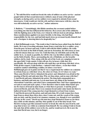 or is it easy to say how low a real child of God may fall, nor how deeply 
he may sink into the mire, once he allows the lusts of the flesh their free play. Sin is 
insatiable: it is never satisfied. Its nature is to drag us lower and lower, getting more 
and more daring in its opposition to God: and but for His recovering grace it would 
carry us down to hell itself. Took at Israel: unbelieving at the Red Sea, murmuring 
in the wilderness, setting up the idolatrous calf at Sinai. Look at the course of 
Christendom as outlined in Revelation 2 and 3: beginning by leaving her first love, 
ending by becoming so mixed up with the world that Christ threatened to spew her 
out of His mouth. Thus it was with David: from laying on his bed to allowing his 
eves to wander, from gazing on Bathsheba to committing adultery with her, from 
adultery to murder, and then sinking into such spiritual deadness that for a whole 
year he remained impenitent, till an express messenger from God was needed to 
arouse him from his torpor.” 
7. There are no juicy details given of his folly. She is brought to his castle and he 
slept with her, and then she went back home. Hardly enough detail for a romantic 
novel or a movie, but there have been plenty of both, for this was a momentous 
event in the history of Israel. For all we know this whole affair might have lasted 
only a couple of minutes as David exploded his sexual energy and was released from 
his bondage to the demon of lust. However long it lasted, it was nothing compared to 
how long the consequences lasted, for both of these two people. It led to Bathsheba 
becoming a very famous person in the history of God’s people, and it led to David, 
who was already a very famous person in that history, to become a man of sorrow 
and acquainted with grief. 
8. Alan Carr has a message he titled The Giant That Slew David. In in he says, “Up 
until this moment, David had never lost a battle. Every time he stepped onto a field 
of combat, David won the battle and walked off the field a victor. However, when 
David entered the arena of combat within his own heart, he was soundly defeated by 
a giant far more powerful than Goliath could have ever hoped to have been.....You 
see, it isn’t the giant of sickness, suffering, sorrow, poverty, pain or any other 
external giant that you might can name, that is going to give you the greatest trouble 
in your life. The giant who is going to cause you the most trouble dwells within your 
own heart right now. Many people fear the giants of life. Things like health 
problems, death, financial crisis, etc. seem to leave us quaking in fear. Yet, we 
never stop to think that it is the giants that we carry around with us day by day that 
we need to fear the most.” “All David can think about is Bathsheba. He wants to 
know who she is and everything about her.  