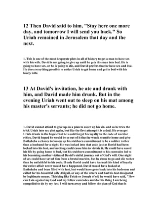 Old Testament's books of Samuel and the first of the books of Chronicles. In many 
ways, David is the Old Testament's golden child: a charismatic shepherd boy who 
manages to slay Goliath with a slingshot, a successful warrior, and later a pious 
ruler. As author Jonathan Kirsch wrote in his biography of David, David is "the 
original alpha male," the "first superstar." But every hero must have a fatal flaw, 
and David's unchecked lust for Bathsheba becomes his. 
In contrast to David, Bathsheba's thoughts and her character are in most 
circumstances mute, well cloaked in the sparse lines of the Hebrew text. Some 
biblical scholars describe Bathsheba as articulate and willful, while others say those 
accounts consist of unsubstantiated speculation. But one thing about Bathsheba is 
clear: It is she alone who sparks a sudden transition in David's life. The implications 
of their affair will dominate his remaining years. Through the life of David and into 
the life of her son King Solomon, Bathsheba plays many roles: object of lust, wife, 
mother, and influential queen.” 
10. In the light of those comments one might say that Bathsheba slept her way to the 
top, and this has been the conclusion that many read into this account. They suggest 
that Bathsheba knew that David was not out in battle but was in his castle, and that 
she arranged to be taking her bath just to entice him when he came onto his roof. 
She knew he had an eye for beautiful women, and that was the card she was going to 
play in the game of life. She exposed herself purposely to arouse him. She was not 
happy with her husband Uriah, and had a hunger for a richer life, and so she came 
up with this plot to move on up to the life of royalty. Many Christian commentators 
imply that she was a conniving slut using her sexuality to seduce David for her 
personal gain and advancement. They base their judgment on the fact that there is 
no word indicating her refusal or resistance to David. 
11. This is a matter of much speculation and Jessica Feinstein wrote this of it, 
“Debate over Bathsheba's character begins the moment she first appears on the 
roof. Was she simply an innocent bather, unaware of the stir she caused at the 
palace? Or was she something else entirely—a coy exhibitionist with a desire for a 
more powerful husband? Scholars also disagree over the nature of her bath. Danna 
 