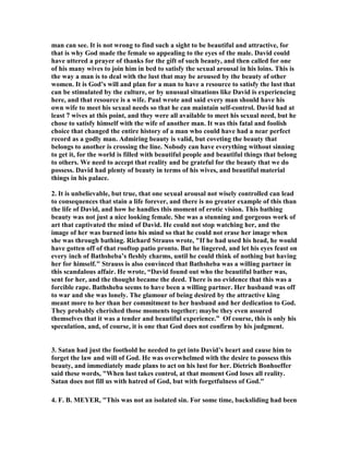 remained in Jerusalem. 
1. It is hard for us to grasp the life of warfare in the ancient world. Life was a 
constant battle with enemies for Israel. They were always surrounded by enemies, 
and so every Spring when it was possible to get about in the hills and valleys, and 
the weather was more pleasant for warfare, they would round up the fighting men 
and go out to defend their land and people from enemy forces coming to take it, and 
to enrich their own bank accounts by taking booty from the army of the enemy. It 
was equivalent to what sports events are in our day. It was competition to see who 
could defeat the other army and take away the prize. This was practically a 
tradition throughout the history of David as king, and only ceased for a time when 
Solomon became the king and ruled in peace. David was a man of war his whole life. 
2. We are about to witness the second most infamous and notorious sin in all the 
Bible, for this sin of David has received the attention of Bible scholars, preachers, 
authors, movie makers and artists of all kinds of media more than any other sin 
other than that of Adam and Eve in their disobedience to God that led to the fall of 
man. This chapter is is one of the most read and studied chapters in the Bible, for 
even godless people love to read of the fall of godly men. David made the common 
mistake of life in thinking that he did not need to keep his guard up because he was 
not in the midst of warfare. We are never off the battle field, for we have an enemy 
that is always seeking to lure us into disobedience to God just as he did in the 
Garden of Eden, and has been doing ever since. It is easy to come to the conclusion 
that when we are successful enough to have others fight our battles leaving us free to 
enjoy our leisure, that we do not need to live with a spirit of alertness and 
skepticism. We think that all is going so well that we are free from attack. we are on 
top of the world and have it made. This is when we have our guard down, for we let 
pride lead us to think we are superior to any force that would rob us of our present 
glory.” author unknown 
3. He is getting up in age at this point, and so he decides to sit this one out and let his 
men do the fighting. He did not realize it, but he was going to have the biggest battle 
of his life by staying home and not going to war. David faced a bigger enemy of his 
life at home that he ever did on the battlefield. He was facing the giant that makes 
Goliath look like a pygmy in comparison, for he was brought face to face with 
sexual lust. This giant has brought down to defeat more kings, heroes and men of all 
types than any other weapon you can imagine. His army went out to great victory 
over the Ammonites, but he stayed home and went down in defeat. 
4. This was a turning point in the life of David, for up until this time his life has been 
glorious as the king of God’s people. He was the ultimate in success, and he never 
lost a battle. He was rich and happy, and lived in a marvelous mansion with a 
harem of beautiful wives and loving children.  