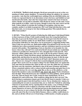 13. Because the Bible does not give us enough detail, my own judgment is that 
Bathsheba was not a temptress looking for a way out of an unhappy marriage by 
using sex to entice David to take her to his bed. The judgment of God is laid on 
David and not Bathsheba. She is never asked, nor is she expected, to confess her sin 
to God. She is treated as the victim of David’s lust as an innocent person who had no 
choice but to obey the orders of the king. She is not labeled as an adulteress, and 
God never asks her to repent of the sin she was forced to engage in by David. There 
is no blot on her name in all the Bible. Preachers and commentators add that blot by 
their baseless speculation. To speculate about her sinfulness in this whole affair is 
reading in what cannot be substantiated by the text. It is pretty much a male 
attempt to justify David’s lust by the male psychology that says it is not my fault for 
she enticed and seduced me so I could not help myself. It is a common argument in 
rape cases where the rapist’s defense is that it was the woman’s fault, and she was 
asking for it, and deserved what she got. I choose to go by the advice of my Lord 
and judge not lest I also be judged. If God does not judge Bathsheba to be guilty but 
uses her to be the mother of the wisest king of Israel, and makes her a part of the 
blood line to the Messiah, who am I to cast stones at her? Bathsheba is best honored 
by the 31st Proverb, which some traditions hold that she recited to Solomon on the 
day of his marriage: "Favor is deceitful, and beauty is vain: but a woman that 
feareth the Lord, she shall be praised." 
14. I agree with the defense of Bob Deffinbaugh, “The inference is often drawn that 
Bathsheba should not have been exposing herself as she did, and that it was her 
indiscretion which started this whole sequence of events. Some think her actions 
may have been deliberate (She knew David was there and could see. . . .), while 
others would be more gracious and assume it was simply poor judgment. Let me 
point out several things from the text. First and foremost, when  