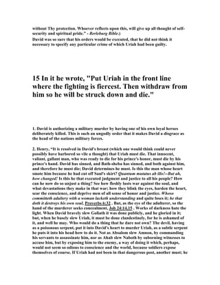 owhere in the Bible is she indicted for this sin. It may be 
that the author did not choose to focus upon Bathsheba, but even in this case, the 
Law would clearly require us to consider her innocent until proven guilty.” 
15. It is not as if Bathsheba is acting in an unbecoming manner, knowing that men 
are around. She has every right to assume they are not. David is around, but he 
should not be. On top of this, she is not bathing herself at high noon; she is bathing 
in the evening. This is when the law prescribed (for ceremonial cleansing), and it is 
when the sun is setting. In other words, it is nearly dark when Bathsheba sets out to 
wash herself. David has to work to see what he does. I believe Bathsheba makes 
every effort to assure her modesty, but the king's vantage point is too high, and he is 
looking with too much zeal. I am suggesting that David is much more of a peeping 
Tom than Bathsheba is an exhibitionist. I believe the text bears me out on this.” 
16. One of the common arguments to explain why David did this terrible thing that 
caused so much suffering for himself and many others is that David defied the will 
 
