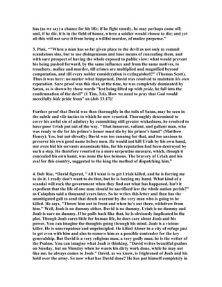 of God in taking so many wives. In other words, it is because he was a polygamist 
with many wives that he chose to sleep with the wife of a man, who had only one 
wife. It is because he had the opportunity for sex every night of the week that he had 
to satisfy his lust with someone who was not one of his bed partners. I fail to see the 
logic of this, but many preachers expound this theory even though the Scripture 
gives no hint that there is any connection between his polygamy and his adultery. 
Here is how one preacher expounds this theory: "The roots for David’s falling into 
the sin of committing adultery with Bathsheba really go back 20 years at this point. 
We have already seen how 20 years earlier that David had begun to multiply wives 
to himself as he was brought into power. With each new conquest or position of 
power and influence David added more wives to himself. We have mentioned many 
times that he did this in knowing disobedience to Deut. 17:17 which forbid kings 
from multiplying wives to themselves." Many hold to this view and make such a big 
issue of it that I felt compelled to challenge it as baseless because it will not stand the 
test. 
17. My own theory is that this argument is irrelevant to this account of David's 
adultery because the polygamy of David was acceptable to God at that time in 
history, and David was never condemned for it, and, in fact, he was supported by 
God in the matter, for God actually enlarged his harem. I will share with you what I 
have learned about polygamy, and especially David's multiple wives. God used 
polygamy to produce 4 of the 12 tribes of Israel who became his chosen people. It is 
sheer folly to say God did not approve of polygamy in the Old Testament, for it was 
a major part of his plan to have twelve tribes, and he achieved this goal by means of 
polygamy. So all of the arguments that say David was out of God’s will because of 
his many wives and that was what led him to commit adultery is pure nonsense. It is 
a theory that is full of holes and will sink like the Titanic when submerged into the 
ocean of God’s Word. I am a Baptist and not a Mormon, and I have no reason 
whatever to promote polygamy, for I have been very happy to have had just one 
wife for 52 years, but I believe the highest authority on any subject that it deals with 
is the Word of God, and it makes clear that polygamy was a part of God’s plan in 
the Old Testament. Hopefully it will be an educational journey for you to see what 
the Bible actually reveals about polygamy. It is a fairly long study, and so if you 
have no interest just skip to the next verse. 
18. Probably the majority of those who deal with the issue of polygamy would say 
amen to the word of the great preacher Spurgeon when he said, "Polygamy, though 
tolerated under the Old Testament, was never approved; it was only endured 
because of the hardness of men's hearts. It is evil, only evil, and that continually. In 
the family relationship there can be opened no more abundant and fruitful source of 
misery to the sons of men than want of chastity to the marriage-bond made with one 
wife." 
The most typical remark of preachers is this one: "God never condoned polygamy 
but like divorce he allowed it to occur. In other words he did not bring an 
immediate punishment for this disobedience." This is saying it was a sin worthy of 
 