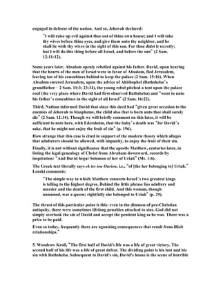 epheg, 
Japhia, 16 Elishama, Eliada and Eliphelet." 
God was blessing David as the king, and he felt free to take a number of wives and 
concubines. He became one with all of these women and bore sons through them. 
David is never condemned for his many wives and concubines. His only 
condemnation for any female relationship is his adultery with Bathsheba. 
In I Kings 11:1-6 we read of how Solomon failed greatly because of his many wives, 
and it is shown to be in contrast with David who also had many wives and 
concubines, though not as many, but who was able to still remain faithful to God 
and not be led astray by them. "King Solomon, however, loved many foreign 
women besides Pharaoh's daughter—Moabites, Ammonites, Edomites, Sidonians 
and Hittites. 2 They were from nations about which the LORD had told the 
Israelites, "You must not intermarry with them, because they will surely turn your 
hearts after their gods."  