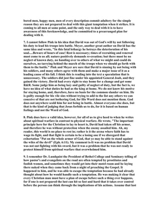 drive. 
5. Arthur Pink, one of the greatest writers on the life of David, and one who wrote 
two large volumes on his life, approaches this passage with these words, "A difficult 
and most unwelcome task now confronts us: to contemplate and comment upon the 
darkest blot of all in the fair character of David. But who are we, so full of sin in 
ourselves, unworthy to unloose his shoes, to take it upon us to sit in judgment upon 
the sweet Psalmist of Israel. Certainly we would not select this subject from personal 
choice, for it affords us no pleasure to gaze upon an eminent saint of God befouling 
himself in the mire of evil. O that we may be enabled to approach it with true 
humility, in tear and trembling..." "This inspired record is to be regarded as a 
divine beacon, warning us of the rocks upon which David’s life was wrecked; as a 
danger signal, bidding us be on our guard, lest we, through un-watchfulness, 
experience a similar calamity." "here we behold the lusts of the flesh allowed full 
sway not by a man of the world, but by a member of the household of faith; here we 
behold a saint, eminent in holiness, in a unguarded moment, surprised, seduced and 
led captive by the devil. The "flesh" in the believer is no different and no better 
than the flesh in an unbeliever!" 
6. Pink goes on, "Yes, the sweet Psalmist of Israel, who had enjoyed such long and 
close communion with God, still had the "flesh" within him, and because he failed 
to mortify its lusts, he now flung away the joys of divine fellowship, defiled his 
conscience, ruined his soul’s prosperity, brought down upon himself (for all his 
remaining years) a storm of calamities, and made his name and religion a target for 
the arrows of sarcasm and blasphemy of each succeeding generation. Every claim 
that God had upon him, every obligation of his high office, all the fences which 
divine mercy had provided, were ruthlessly trampled under foot by the fiery lust 
now burning in him. He who in the day of his distress cried, "My soul thirsteth for 
God, for the living God" (Ps. 42:2) now lusted after a forbidden object. Alas, what is 
man? Truly "man at his best estate is altogether vanity" (Ps. 39:5). 
7. It is almost universally accepted that the most dangerous time in life is when you 
have achieved your dreams and goals. This is when you are most vulnerable to acts 
of folly. Your success in achieving your goals makes you proud and this kind of 
pride gives you a sense of security that nothing can stop you or hinder you from 
having anything that you want. David is on top of the world, living in the highest 
building where he can look out over all the city. They are secure because he and his 
forces have secured their borders by defeating all their enemies. His soldiers are just 
involved in a mop-up operation against the Ammonites where he is not even needed 
because the victory is a sure thing. He lives in great honor and luxury, and can nap 
in the afternoon because he is so secure. It is in this state that he makes the biggest 
mistake of his life and blots forever a near spotless record. 
8. HE 