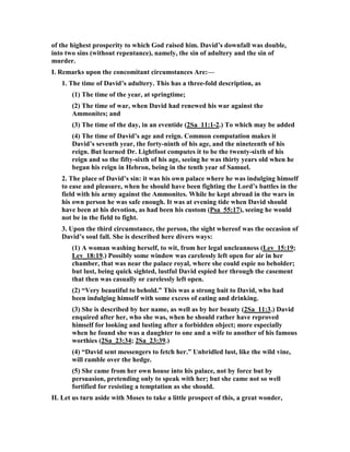 when we fall into the worst of sins. There is hope for every sinner to be restored, and 
nobody need despair. Listen to the Prophet Isaiah: “Seek the Lord while He may be 
found; call upon Him while He is near. Let the wicked forsake his way, and the 
unrighteous man his thoughts; and let him return to the Lord, and He will have 
compassion on him; and to our God, for He will abundantly pardon” (). Listen to 
the Apostle John: “If we confess our sins, He is faithful and righteous to forgive us 
our sins and to cleanse us from all unrighteousness” (). It matters not how grievous 
your sin may have been. God stands ready to blot it out. Acknowledge it to him, 
then accept his gracious forgiveness. This good news, however, needs to be 
accompanied by the reminder that forgiveness does not eliminate negative 
consequences. David still had to pay a heavy price for his lustful act. 
6. The consequences for David's sin lasted the rest of his life, and brought him a 
great deal of misery. The first judgment of God on him was that the child he 
fathered by his adultery died in spite of his urgent prayer on its behalf. Then came 
years of negative things in his life that he never experienced before. Woodrow Kroll 
sums up these negatives like this: "The first half of David's life was a life of great 
victory. The second half of his life was a life of great defeat. The dividing point is his 
lust and his sin with Bathsheba. Subsequent to David's sin, David's house is the 
scene of horrible crimes and feuds and scandals, every kind of disgrace imaginable. 
In chapter 13, his daughter Tamar is raped by his son Amnon. In chapter 15, his son 
Absalom incites a rebellion, which drove David out of Jerusalem and away from his 
throne. In chapter 16, David is cursed by Shimei, a nobody. Although David was 
returned to the throne, in chapter 20 another nobody, Sheba, incites another 
rebellion against David. In chapter 21 there is a threeyear famine striking the land. 
In chapter 24 David brings a plague upon his own people because of his pride. You 
see, you can easily divide success and failure in David's life by his lust and his sin 
with Bathsheba." 
7. EBC, "HOW ardently would most, if not all readers, of the life of David have 
wished that it had ended before this chapter! Its golden era has passed away, and 
what remains is little else than a chequered tale of crime and punishment. On 
former occasions, under the influence of strong and long-continued temptations, we 
have seen his faith give way and a spirit of dissimulation appear; but these were like 
spots on the sun, not greatly obscuring his general radiance. What we now 
encounter is not like a spot, but a horrid eclipse; it is not like a mere swelling of the 
face, but a bloated tumour that distorts the countenance and drains the body of its 
life-blood. To human wisdom it would have seemed far better had David’s life ended 
now, so that no cause might have been given for the everlasting current of jeer and 
joke with which his fall has supplied the infidel. Often, when a great and good man 
is cut off in the midst of his days and of his usefulness, we are disposed to question 
the wisdom of the dispensation; but when we find ourselves disposed to wonder 
whether this might not have been better in the case of David, we may surely 
acquiesce in the ways of God. 
If the composition of the Bible had been in human hands it would never have 
contained such a chapter as this. There is something quite remarkable in the fearless 
 