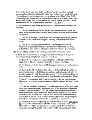 way in which it unveils the guilt of David; it is set forth in its nakedness, without the 
slightest attempt either to palliate or to excuse it; and the only statement in the 
whole record designed to characterize it is the quiet but terrible words with which 
the chapter ends - "But the thing that David had done displeased the Lord." In the 
fearless march of providence we see many a proof of the courage of God. It is God 
alone that could have the fortitude to place in the Holy Book this foul story of sin 
and shame. He only could deliberately encounter the scorn which it has drawn down 
from every generation of ungodly men, the only wise God, who sees the end from the 
beginning, who can rise high above all the fears and objections of short-sighted men, 
and who can quiet every feeling of uneasiness on the part of His children with the 
sublime words, "Be still, and know that I am God." 
The truth is, that though David’s reputation would have been brighter had he died 
at this point of his career, the moral of his life, so to speak, would have been less 
complete. There was evidently a sensual element in his nature, as there is in so many 
men of warm, emotional temperament; and he does not appear to have been alive to 
the danger involved in it. It led him the more readily to avail himself of the 
toleration of polygamy, and to increase from time to time the number of his wives. 
Thus provision was made for the gratification of a disorderly lust, which, if he had 
lived like Abraham or Isaac, would have been kept back from all lawless excesses. 
And when evil desire has large scope for its exercise, instead of being satisfied it 
becomes more greedy and more lawless.  
