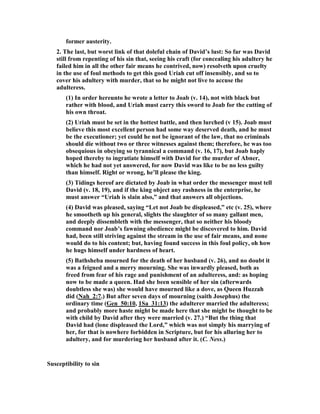 ow, this painful chapter of David’s history 
is designed to show us what the final effect of this was in his case - what came 
ultimately of this habit of pampering the lust of the flesh. And verily, if any have 
ever been inclined to envy David’s liberty, and think it hard that such a law of 
restraint binds them while he was permitted to do as he pleased, let them study in 
the latter part of his history the effects of this unhallowed indulgence; let them see 
his home robbed of its peace and joy, his heart lacerated by the misconduct of his 
children, his throne seized by his son, while he has to fly from his own Jerusalem; let 
them see him obliged to take the field against Absalom, and hear the air rent by his 
cries of anguish when Absalom is slain; let them think how even his deathbed was 
disturbed by the noise of revolt, and how legacies of blood had to be bequeathed to 
his successor almost with his dying breath, - and surely it will be seen that the 
license which bore such wretched fruits is not to be envied, and that, after all, the 
way even of royal transgressors is hard. 
But a fall so violent as that of David does not occur all at once. It is generally 
preceded by a period of spiritual declension, and in all likelihood there was such an 
experience on his part.  