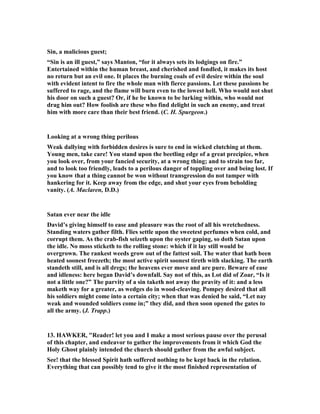 earthly consideration that should regulate all. 
Then there was the absence of that very powerful stimulus, the pressure of distress 
around him, which had driven him formerly so close to God. His enemies had been 
defeated in every quarter, with the single exception of the Ammonites, a foe that 
could give him no anxiety; and he ceased to have a vivid sense of his reliance on God 
as his Shield. The pressure of trouble and anxiety that had made his prayers so 
earnest was now removed, and probably he had become somewhat remiss and 
formal in prayer. We little know how much influence our surroundings have on our 
spiritual life till some great change takes place in them; and then, perhaps, we come 
to see that the atmosphere of trial and difficulty which oppressed us so greatly was 
really the occasion to us of our highest strength and our greatest blessings. 
And further, there was the fact that David was idle, at least without active 
occupation. Though it was the time for kings to go forth to battle, and though his 
presence with his army at Rabbah would have been a great help and encouragement 
to his soldiers, he was not there. He seems to have thought it not worth his while. 
 
