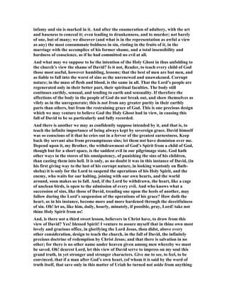 ow that the Syrians had been defeated, there could be no difficulty with the 
Ammonites. At evening- tide he arose from off his bed and walked on the roof of his 
house. He was in that idle, listless mood in which one is most readily attracted by 
temptation, and in which the lust of the flesh has its greatest power. And, as it has 
been remarked, "oft the sight of means to do ill makes ill deeds done." If any 
scruples arose in his conscience they were not regarded. To brush aside objections to 
anything on which he had set his heart was a process to which, in his great 
undertakings, he had been well accustomed; unhappily, he applies this rule when it 
is not applicable, and with the whole force of his nature rushes into temptation. 
 
