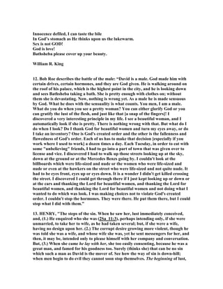 bravery in following his blow. Having routed the army of the Ammonites in the 
field, as soon as ever the season of the year permitted he sent more forces to waste 
the country and further to avenge the quarrel of his ambassadors. Rabbah, their 
metropolis, made a stand, and held out a great while. To this city Joab laid close 
siege, and it was at the time of this siege that David fell into this sin. 
II. David's shame, in being himself conquered, and led captive by his own lust. 
The sin he was guilty of was adultery, against the letter of the seventh 
commandment, and (in the judgment of the patriarchal age) a heinous crime, and an 
iniquity to be punished by the judges (Job_31:11), a sin which takes away the heart, 
and gets a man a wound and dishonour, more than any other, and the reproach of 
which is not wiped away. 
1. Observe the occasions which led to this sin. (1.)  