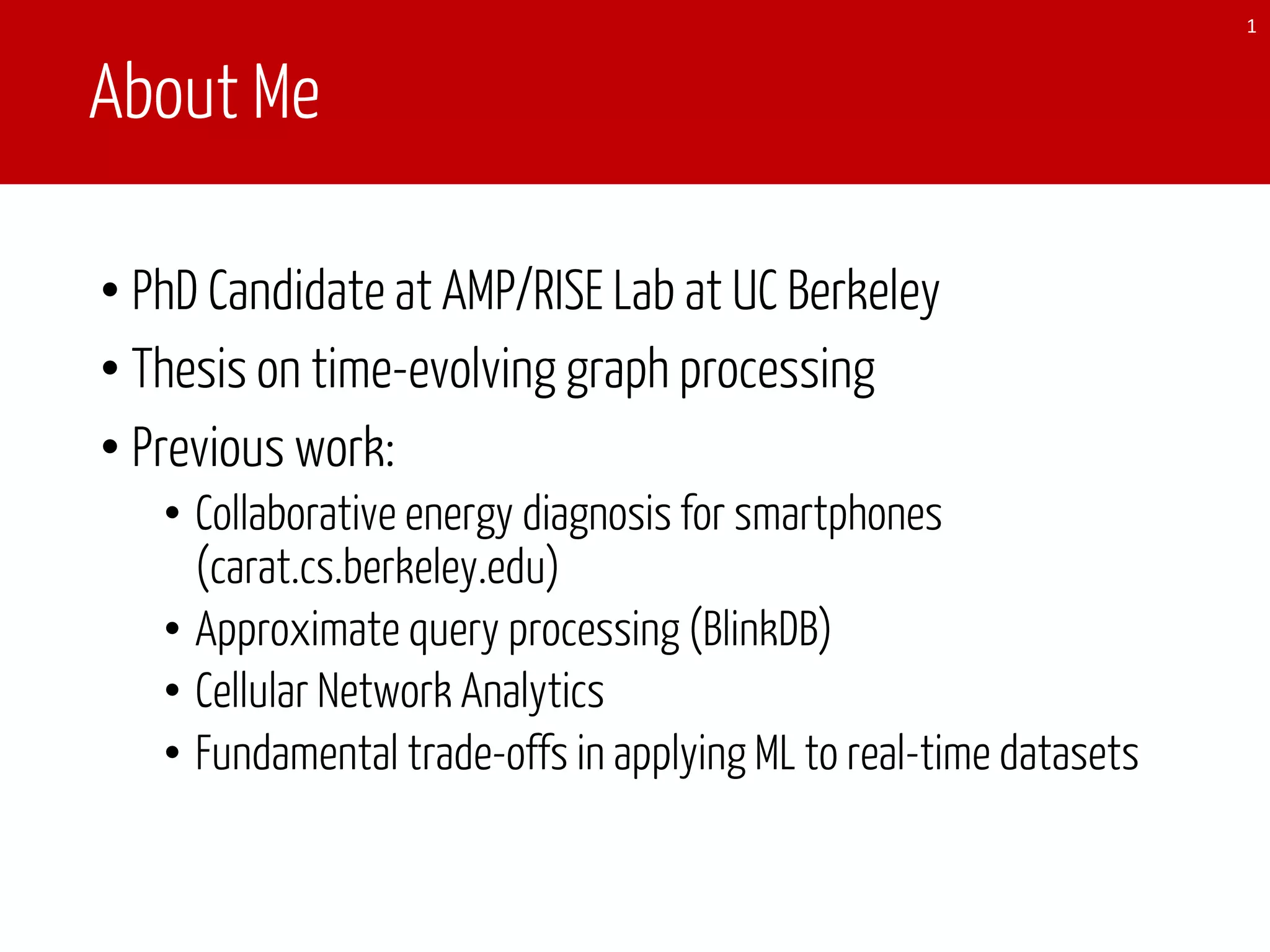 About Me
1
• PhD Candidate at AMP/RISE Lab at UC Berkeley
• Thesis on time-evolving graph processing
• Previous work:
• Collaborative energy diagnosis for smartphones
(carat.cs.berkeley.edu)
• Approximate query processing (BlinkDB)
• Cellular Network Analytics
• Fundamental trade-offs in applying ML to real-time datasets
 