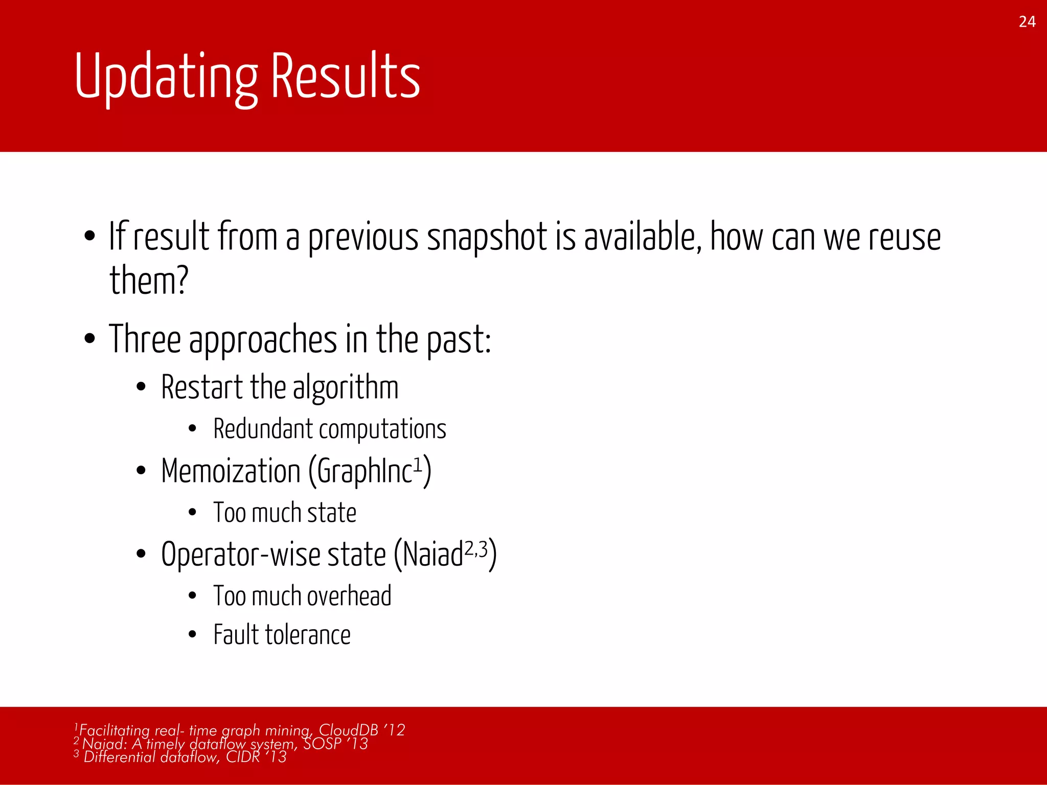Updating Results
• If result from a previous snapshot is available, how can we reuse
them?
• Three approaches in the past:
• Restart the algorithm
• Redundant computations
• Memoization (GraphInc1)
• Too much state
• Operator-wise state (Naiad2,3)
• Too much overhead
• Fault tolerance
24
1Facilitating real- time graph mining, CloudDB ’12
2 Naiad: A timely dataflow system, SOSP ’13
3 Differential dataflow, CIDR ‘13
 