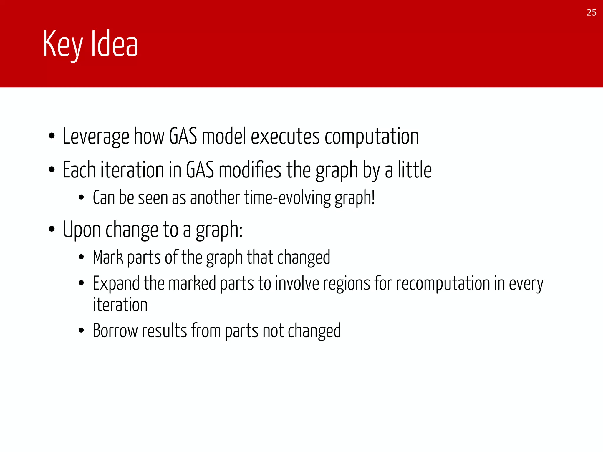Key Idea
• Leverage how GAS model executes computation
• Each iteration in GAS modifies the graph by a little
• Can be seen as another time-evolving graph!
• Upon change to a graph:
• Mark parts of the graph that changed
• Expand the marked parts to involve regions for recomputation in every
iteration
• Borrow results from parts not changed
25
 