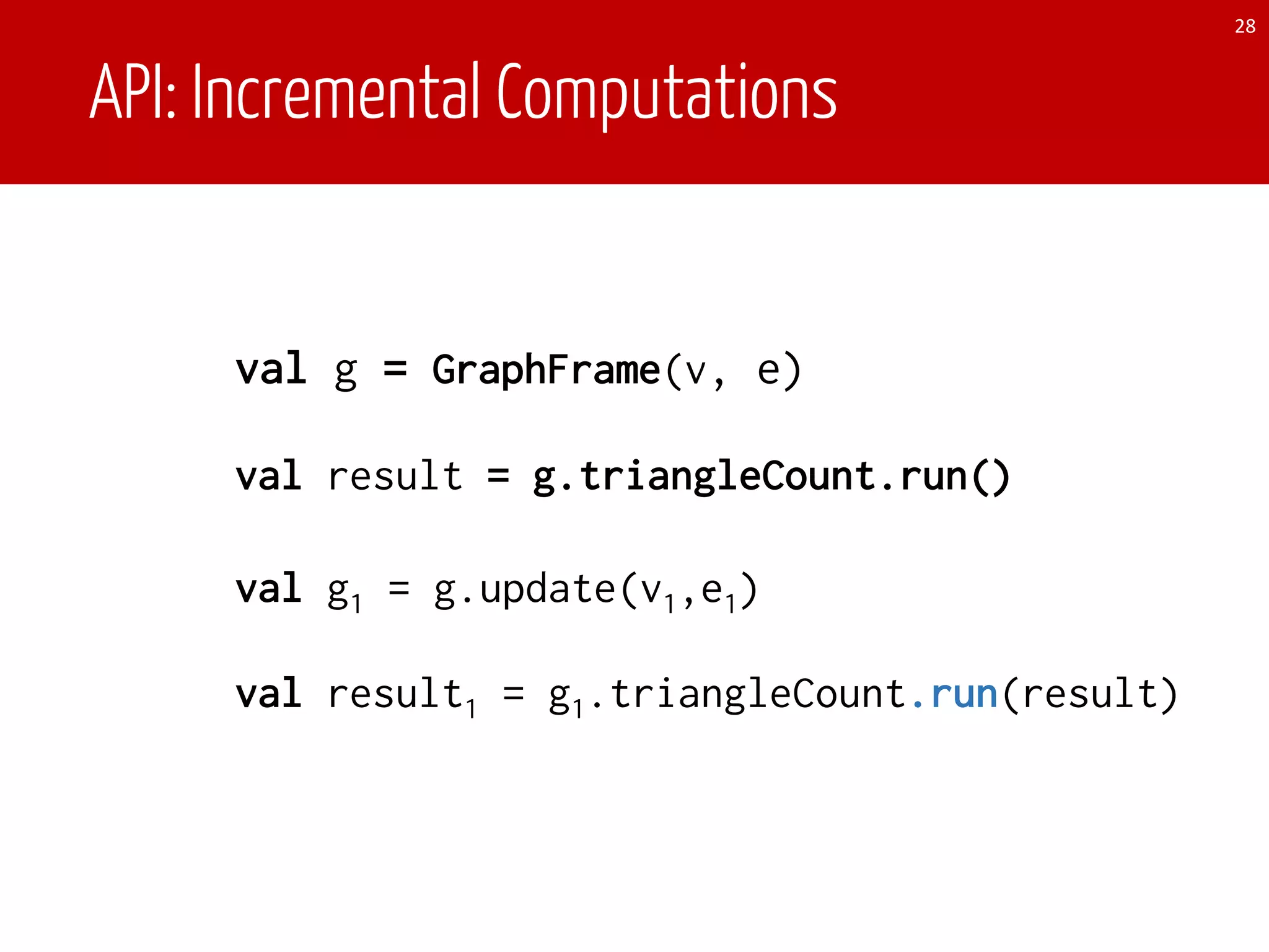 API: Incremental Computations
val g = GraphFrame(v, e)
28
val g1 = g.update(v1,e1)
val result1 = g1.triangleCount.run(result)
val result = g.triangleCount.run()
 