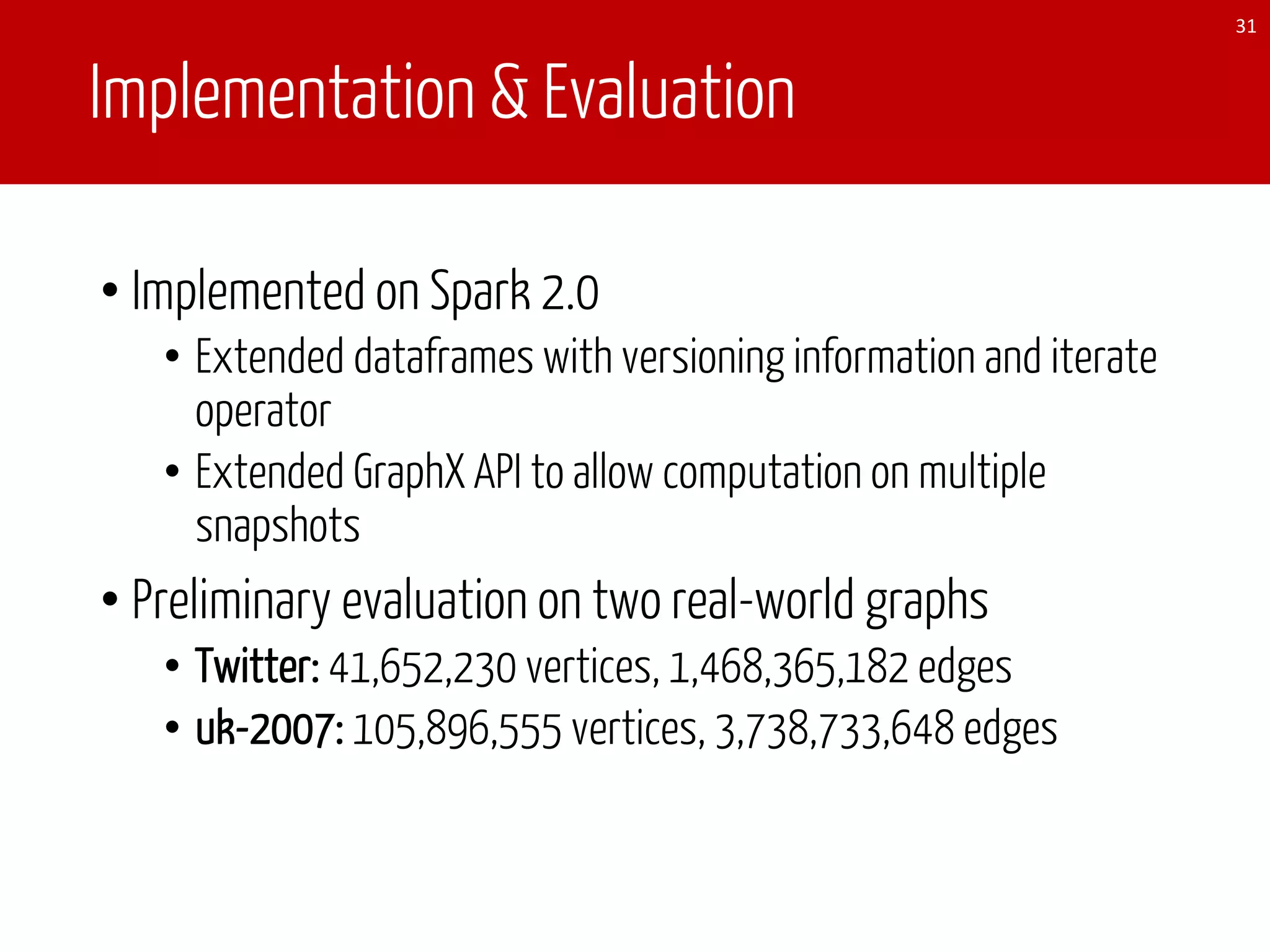 Implementation & Evaluation
• Implemented on Spark 2.0
• Extended dataframes with versioning information and iterate
operator
• Extended GraphX API to allow computation on multiple
snapshots
• Preliminary evaluation on two real-world graphs
• Twitter: 41,652,230 vertices, 1,468,365,182 edges
• uk-2007: 105,896,555 vertices, 3,738,733,648 edges
31
 