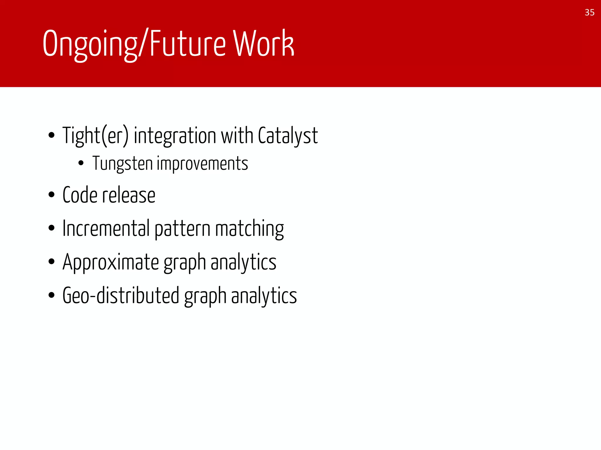 Ongoing/Future Work
• Tight(er) integration with Catalyst
• Tungsten improvements
• Code release
• Incremental pattern matching
• Approximate graph analytics
• Geo-distributed graph analytics
35
 
