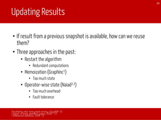 Updating Results
• If result from a previous snapshot is available, how can we reuse
them?
• Three approaches in the past:
• Restart the algorithm
• Redundant computations
• Memoization (GraphInc1)
• Too much state
• Operator-wise state (Naiad2,3)
• Too much overhead
• Fault tolerance
24
1Facilitating real- time graph mining, CloudDB ’12
2 Naiad: A timely dataflow system, SOSP ’13
3 Differential dataflow, CIDR ‘13
 