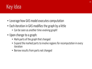 Key Idea
• Leverage how GAS model executes computation
• Each iteration in GAS modifies the graph by a little
• Can be seen as another time-evolving graph!
• Upon change to a graph:
• Mark parts of the graph that changed
• Expand the marked parts to involve regions for recomputation in every
iteration
• Borrow results from parts not changed
25
 