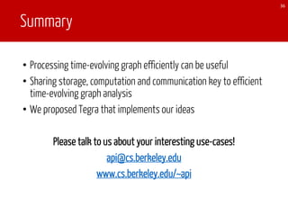 Summary
• Processing time-evolving graph efficiently can be useful
• Sharing storage, computation and communication key to efficient
time-evolving graph analysis
• We proposed Tegra that implements our ideas
Please talk to us about your interesting use-cases!
api@cs.berkeley.edu
www.cs.berkeley.edu/~api
36
 
