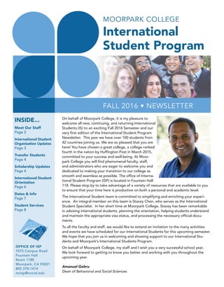 2
FALL 2016 • NEWSLETTER
OFFICE OF ISP
7075 Campus Road
Fountain Hall
Room 118E
Moorpark, CA 93021
805 378-1414
mcisp@vcccd.edu
MOORPARK COLLEGE
International
Student Program
Student Services Information
On behalf of Moorpark College, it is my pleasure to
welcome all new, continuing, and returning International
Students (IS) to an exciting Fall 2016 Semester and our
very first edition of the International Student Program
Newsletter. This year we have over 100 students from
42 countries joining us. We are so pleased that you are
here! You have chosen a great college, a college ranked
fourth in the nation by Huffington Post in March 2015,
committed to your success and well-being. At Moor-
park College you will find phenomenal faculty, staff,
and administrators who are eager to welcome you and
dedicated to making your transition to our college as
smooth and seamless as possible. The office of Interna-
tional Student Program (ISP) is located in Fountain Hall
118. Please stop by to take advantage of a variety of resources that are available to you
to ensure that your time here is productive on both a personal and academic level.
The International Student team is committed to simplifying and enriching your experi-
ence. An integral member on this team is Stacey Chen, who serves as the International
Student Specialist. In her short time at Moorpark College, Stacey has been remarkable
in advising international students, planning the orientation, helping students understand
and maintain the appropriate visa status, and processing the necessary official docu-
ments.
To all the faculty and staff, we would like to extend an invitation to the many activities
and events we have scheduled for our International Students for this upcoming semester.
We hope that you join us in welcoming and showing support to our International Stu-
dents and Moorpark’s International Students Program.
On behalf of Moorpark College, my staff and I wish you a very successful school year.
We look forward to getting to know you better and working with you throughout the
upcoming year.
Amanuel Gebru
Dean of Behavioral and Social Sciences
INSIDE...
Meet Our Staff
Page 2
International Student
Organization Updates
Page 3
Transfer Students
Page 4
Scholarship Updates
Page 4
International Student
Orientation
Page 6
Dates & Info
Page 7
Student Services
Page 8
• ADMISSIONS & RECORDS | 805-378-1429
Provides support for admissions, registration, and maintenance of all student records.
• ACCESS (DISABLED STUDENT SERVICES) | 805-378-1461
Assures all classes, activities, and facilities are accessible to all students
• CAREER CENTER | 805-378-1536
Assists students with major and career exploration and job placement information
• CHILD DEVELOPMENT CENTER | 805-378-1401
Provides emphasis on active, hands-on learning, and serves as a preschool for children
of the community, registered students, faculty and staff
• COUNSELING | 805-378-1428
Provides resources to help students achieve their academic, career, and transfer goals.
• EOPS | 805-378-1464
Extended Opportunities Programs & Services provides services to motivate eligible
students to complete their college education.
• FINANCIAL AID | 805-378-1462
Assists students with financial aid.
Complete your FAFSA at : fafsa.ed.gov
• INTERNATIONAL STUDENT PROGRAM | 805-378-1414
Provides assistance to international students that wish to continue their education in the
United States.
• LIBRARY | 805-378-1450
A community resource for education, research information, and continuing education.
• MC FOUNDATION | 805-378-1550
Provides scholarships to Moorpark College students.
• SCHOLARSHIPS | 805-378-1418
Assists currently enrolled students with financial assistance, recognition, and
encouragement needed to realize their academic goals.
• STUDENT ACTIVITIES (ASSOCIATED STUDENTS) | 805-378-1434
Provides extracurricular activities that promote campus community involvement and
personal development.
• STUDENT BUSINESS OFFICE | 805-378-1437
Provides financial services including receiving payment for all student fees.
• STUDENT HEALTH CENTER | 805-378-1413
Provides medical care/information about health concerns to currently enrolled students.
• TEACHING AND LEARNING CENTER | 805-378-1403
Assist students with the skills necessary to succeed in college. Also provides free
tutoring services for Moorpark College students.
• TRANSFER CENTER | 805-378-1536
Explores transfer options and helps students prepare for transfer to a university.
 