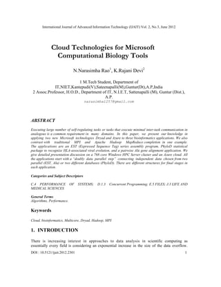 International Journal of Advanced Information Technology (IJAIT) Vol. 2, No.3, June 2012
DOI : 10.5121/ijait.2012.2301 1
Cloud Technologies for Microsoft
Computational Biology Tools
N.Narasimha Rao1
, K.Rajani Devi2
1 M.Tech Student, Department of
IT,NIET,Kantepudi(V),Sateenapalli(M),Guntur(Dt),A.P,India
2 Assoc.Professor, H.O.D., Department of IT, N.I.E.T, Sattenapalli (M), Guntur (Dist.),
A.P.
narasimha1257@gmail.com
ABSTRACT
Executing large number of self-regulating tasks or tasks that execute minimal inter-task communication in
analogous is a common requirement in many domains. In this paper, we present our knowledge in
applying two new Microsoft technologies Dryad and Azure to three bioinformatics applications. We also
contrast with traditional MPI and Apache Hadoop MapReduce completion in one example.
The applications are an EST (Expressed Sequence Tag) series assembly program, PhyloD statistical
package to recognize HLA-associated viral evolution, and a pairwise Alu gene alignment application. We
give detailed presentation discussion on a 768 core Windows HPC Server cluster and an Azure cloud. All
the applications start with a “doubly data parallel step” connecting independent data chosen from two
parallel (EST, Alu) or two different databases (PhyloD). There are different structures for final stages in
each application.
Categories and Subject Descriptors
C.4 PERFORMANCE OF SYSTEMS; D.1.3 Concurrent Programming; E.5 FILES; J.3 LIFE AND
MEDICAL SCIENCES
General Terms
Algorithms, Performance.
Keywords
Cloud, bioinformatics, Multicore, Dryad, Hadoop, MPI
1. INTRODUCTION
There is increasing interest in approaches to data analysis in scientific computing as
essentially every field is considering an exponential increase in the size of the data overflow.
 