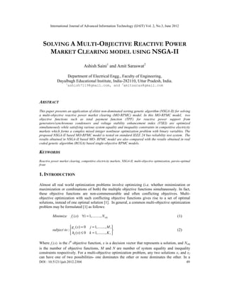 International Journal of Advanced Information Technology (IJAIT) Vol. 2, No.3, June 2012
DOI : 10.5121/ijait.2012.2304 49
SOLVING A MULTI-OBJECTIVE REACTIVE POWER
MARKET CLEARING MODEL USING NSGA-II
Ashish Saini1
and Amit Saraswat2
Department of Electrical Engg., Faculty of Engineering,
Dayalbagh Educational Institute, India-282110, Uttar Pradesh, India.
1
ashish7119@gmail.com, and 2
amitsaras@gmail.com
ABSTRACT
This paper presents an application of elitist non-dominated sorting genetic algorithm (NSGA-II) for solving
a multi-objective reactive power market clearing (MO-RPMC) model. In this MO-RPMC model, two
objective functions such as total payment function (TPF) for reactive power support from
generators/synchronous condensers and voltage stability enhancement index (VSEI) are optimized
simultaneously while satisfying various system equality and inequality constraints in competitive electricity
markets which forms a complex mixed integer nonlinear optimization problem with binary variables. The
proposed NSGA-II based MO-RPMC model is tested on standard IEEE 24 bus reliability test system. The
results obtained in NSGA-II based MO- RPMC model are also compared with the results obtained in real
coded genetic algorithm (RCGA) based single-objective RPMC models.
KEYWORDS
Reactive power market clearing, competitive electricity markets, NSGA-II, multi-objective optimization, pareto-optimal
front
1. INTRODUCTION
Almost all real world optimization problems involve optimizing (i.e. whether minimization or
maximization or combinations of both) the multiple objective functions simultaneously. In fact,
these objective functions are non-commensurable and often conflicting objectives. Multi-
objective optimization with such conflicting objective functions gives rise to a set of optimal
solutions, instead of one optimal solution [1]. In general, a common multi-objective optimization
problem may be formulated [1] as follows:
( ) 1,.........,i objMinimize f x i N∀ = (1)
( ) 0 1,........, ,
:
( ) 0 1,........, ,
j
k
g x j M
subject to
h x k K
= = 
 
≤ = 
(2)
Where ( )if x is the ith
objective function, x is a decision vector that represents a solution, and Nobj
is the number of objective functions, M and N are number of system equality and inequality
constraints respectively. For a multi-objective optimization problem, any two solutions x1 and x2
can have one of two possibilities- one dominates the other or none dominates the other. In a
 