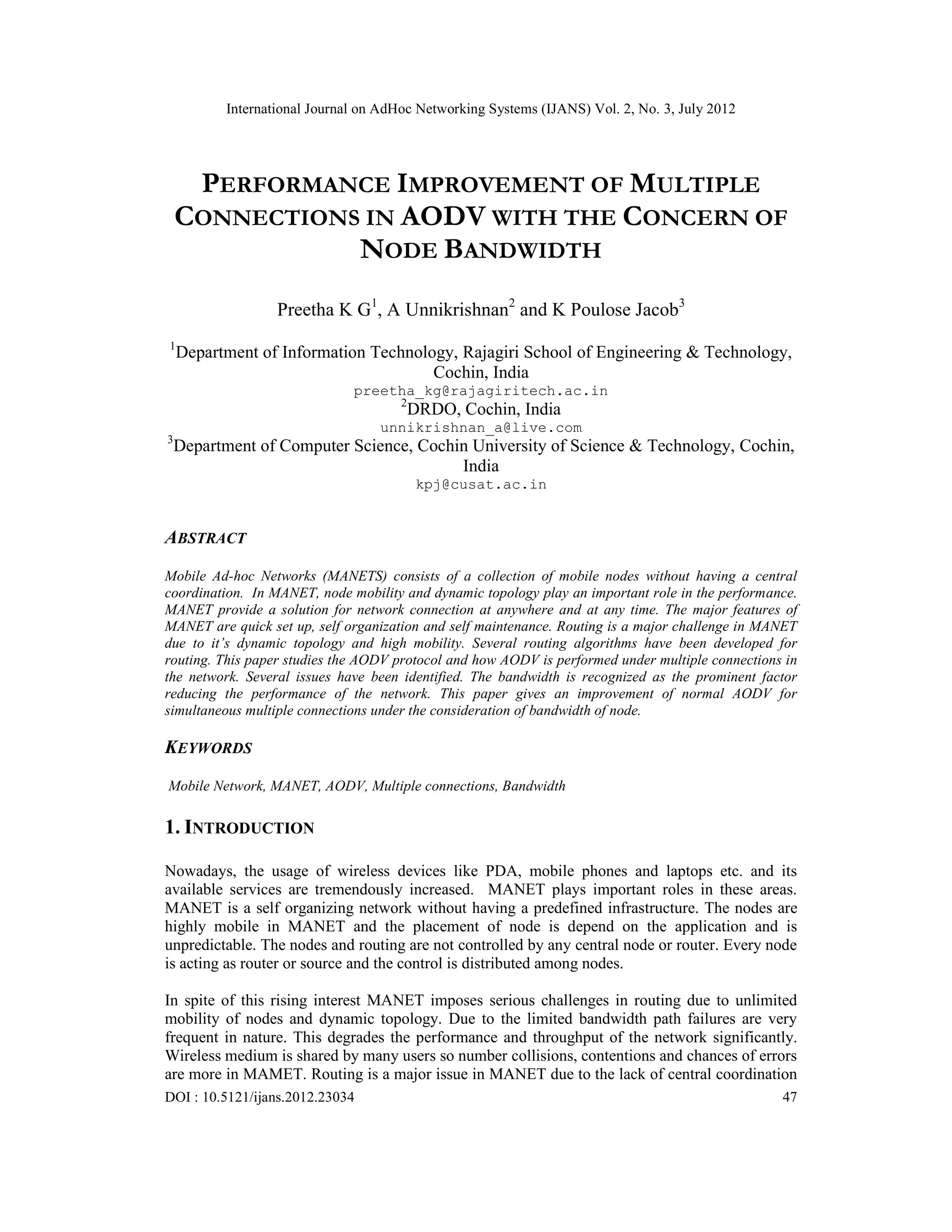 International Journal on AdHoc Networking Systems (IJANS) Vol. 2, No. 3, July 2012
DOI : 10.5121/ijans.2012.23034 47
PERFORMANCE IMPROVEMENT OF MULTIPLE
CONNECTIONS IN AODV WITH THE CONCERN OF
NODE BANDWIDTH
Preetha K G1
, A Unnikrishnan2
and K Poulose Jacob3
1
Department of Information Technology, Rajagiri School of Engineering & Technology,
Cochin, India
preetha_kg@rajagiritech.ac.in
2
DRDO, Cochin, India
unnikrishnan_a@live.com
3
Department of Computer Science, Cochin University of Science & Technology, Cochin,
India
kpj@cusat.ac.in
ABSTRACT
Mobile Ad-hoc Networks (MANETS) consists of a collection of mobile nodes without having a central
coordination. In MANET, node mobility and dynamic topology play an important role in the performance.
MANET provide a solution for network connection at anywhere and at any time. The major features of
MANET are quick set up, self organization and self maintenance. Routing is a major challenge in MANET
due to it’s dynamic topology and high mobility. Several routing algorithms have been developed for
routing. This paper studies the AODV protocol and how AODV is performed under multiple connections in
the network. Several issues have been identified. The bandwidth is recognized as the prominent factor
reducing the performance of the network. This paper gives an improvement of normal AODV for
simultaneous multiple connections under the consideration of bandwidth of node.
KEYWORDS
Mobile Network, MANET, AODV, Multiple connections, Bandwidth
1. INTRODUCTION
Nowadays, the usage of wireless devices like PDA, mobile phones and laptops etc. and its
available services are tremendously increased. MANET plays important roles in these areas.
MANET is a self organizing network without having a predefined infrastructure. The nodes are
highly mobile in MANET and the placement of node is depend on the application and is
unpredictable. The nodes and routing are not controlled by any central node or router. Every node
is acting as router or source and the control is distributed among nodes.
In spite of this rising interest MANET imposes serious challenges in routing due to unlimited
mobility of nodes and dynamic topology. Due to the limited bandwidth path failures are very
frequent in nature. This degrades the performance and throughput of the network significantly.
Wireless medium is shared by many users so number collisions, contentions and chances of errors
are more in MAMET. Routing is a major issue in MANET due to the lack of central coordination
 