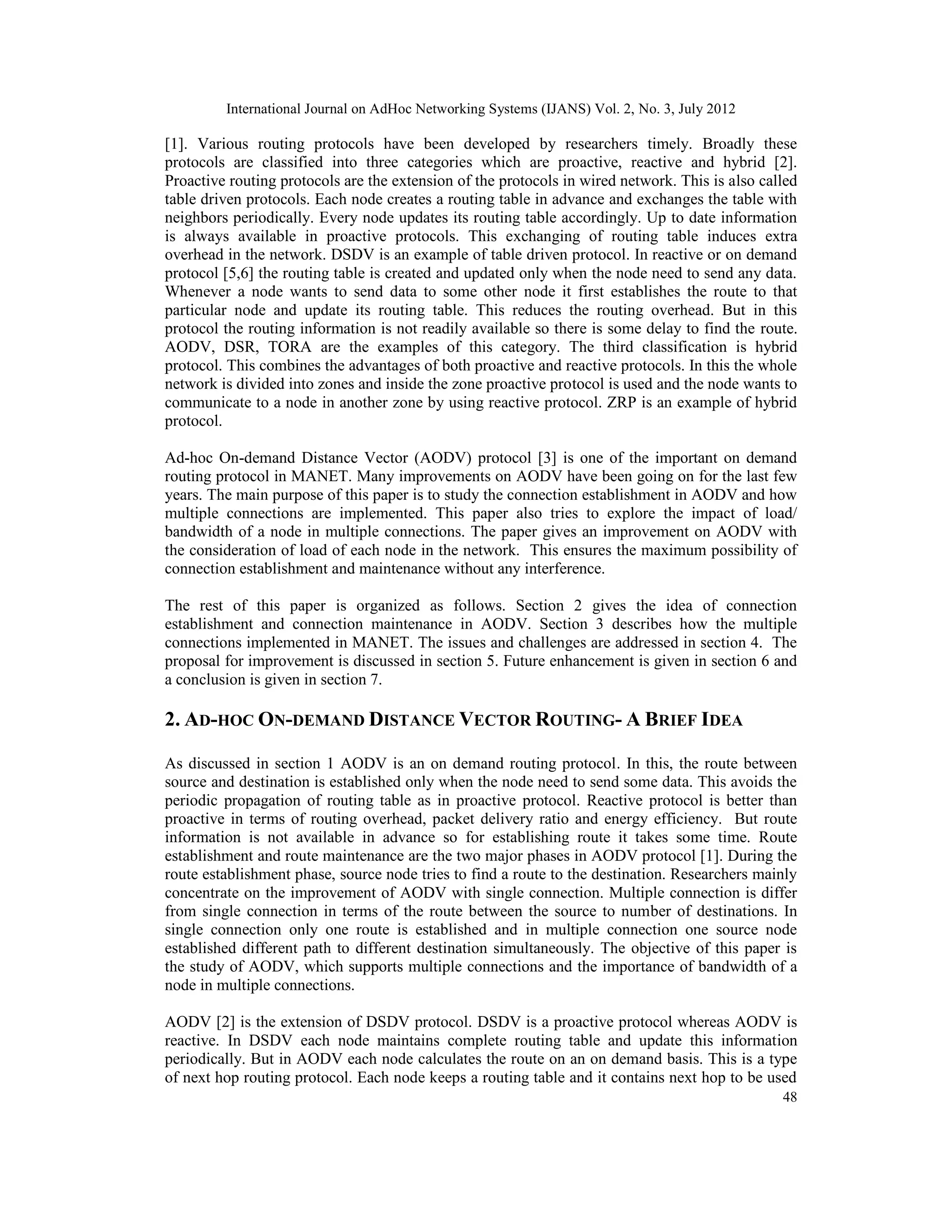 International Journal on AdHoc Networking Systems (IJANS) Vol. 2, No. 3, July 2012
48
[1]. Various routing protocols have been developed by researchers timely. Broadly these
protocols are classified into three categories which are proactive, reactive and hybrid [2].
Proactive routing protocols are the extension of the protocols in wired network. This is also called
table driven protocols. Each node creates a routing table in advance and exchanges the table with
neighbors periodically. Every node updates its routing table accordingly. Up to date information
is always available in proactive protocols. This exchanging of routing table induces extra
overhead in the network. DSDV is an example of table driven protocol. In reactive or on demand
protocol [5,6] the routing table is created and updated only when the node need to send any data.
Whenever a node wants to send data to some other node it first establishes the route to that
particular node and update its routing table. This reduces the routing overhead. But in this
protocol the routing information is not readily available so there is some delay to find the route.
AODV, DSR, TORA are the examples of this category. The third classification is hybrid
protocol. This combines the advantages of both proactive and reactive protocols. In this the whole
network is divided into zones and inside the zone proactive protocol is used and the node wants to
communicate to a node in another zone by using reactive protocol. ZRP is an example of hybrid
protocol.
Ad-hoc On-demand Distance Vector (AODV) protocol [3] is one of the important on demand
routing protocol in MANET. Many improvements on AODV have been going on for the last few
years. The main purpose of this paper is to study the connection establishment in AODV and how
multiple connections are implemented. This paper also tries to explore the impact of load/
bandwidth of a node in multiple connections. The paper gives an improvement on AODV with
the consideration of load of each node in the network. This ensures the maximum possibility of
connection establishment and maintenance without any interference.
The rest of this paper is organized as follows. Section 2 gives the idea of connection
establishment and connection maintenance in AODV. Section 3 describes how the multiple
connections implemented in MANET. The issues and challenges are addressed in section 4. The
proposal for improvement is discussed in section 5. Future enhancement is given in section 6 and
a conclusion is given in section 7.
2. AD-HOC ON-DEMAND DISTANCE VECTOR ROUTING- A BRIEF IDEA
As discussed in section 1 AODV is an on demand routing protocol. In this, the route between
source and destination is established only when the node need to send some data. This avoids the
periodic propagation of routing table as in proactive protocol. Reactive protocol is better than
proactive in terms of routing overhead, packet delivery ratio and energy efficiency. But route
information is not available in advance so for establishing route it takes some time. Route
establishment and route maintenance are the two major phases in AODV protocol [1]. During the
route establishment phase, source node tries to find a route to the destination. Researchers mainly
concentrate on the improvement of AODV with single connection. Multiple connection is differ
from single connection in terms of the route between the source to number of destinations. In
single connection only one route is established and in multiple connection one source node
established different path to different destination simultaneously. The objective of this paper is
the study of AODV, which supports multiple connections and the importance of bandwidth of a
node in multiple connections.
AODV [2] is the extension of DSDV protocol. DSDV is a proactive protocol whereas AODV is
reactive. In DSDV each node maintains complete routing table and update this information
periodically. But in AODV each node calculates the route on an on demand basis. This is a type
of next hop routing protocol. Each node keeps a routing table and it contains next hop to be used
 