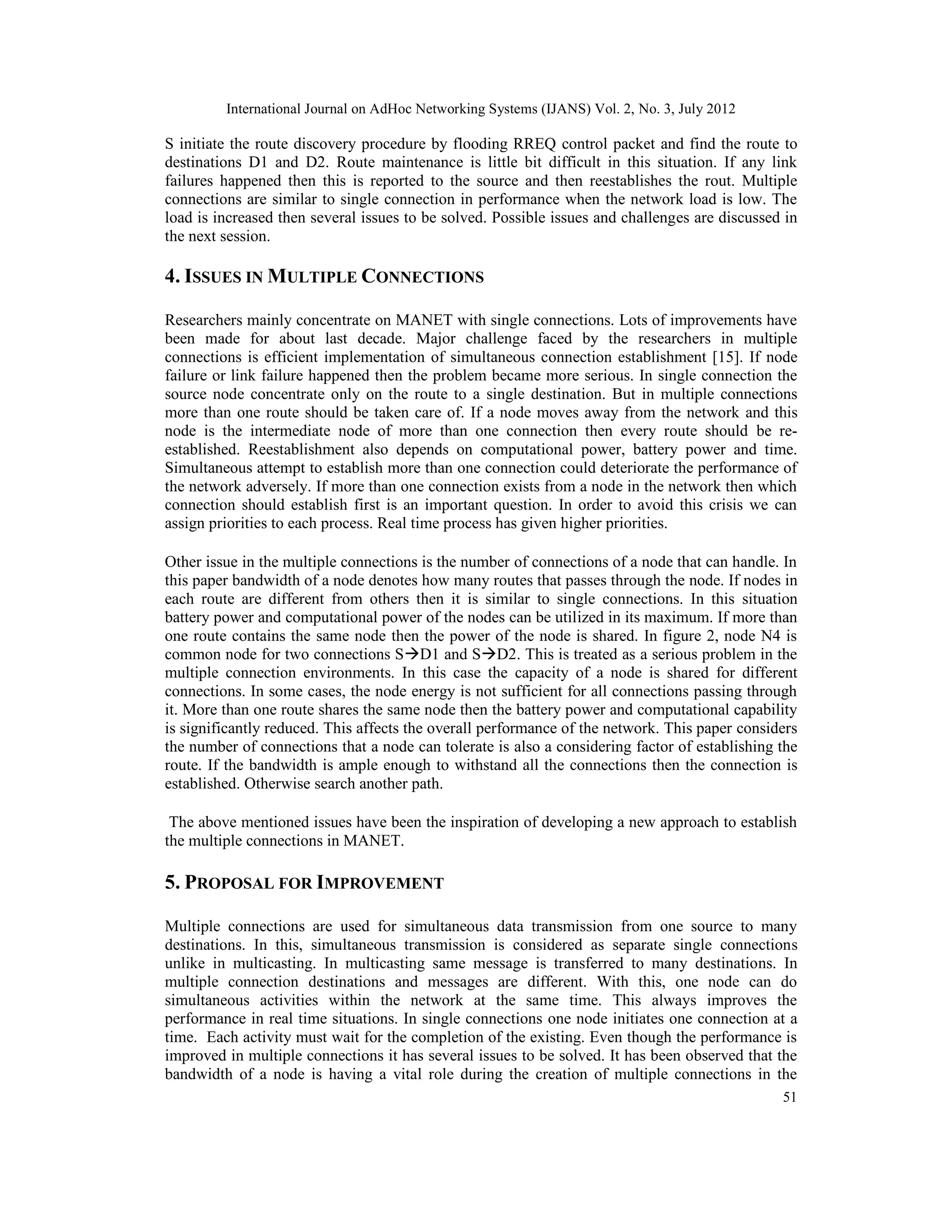 International Journal on AdHoc Networking Systems (IJANS) Vol. 2, No. 3, July 2012
51
S initiate the route discovery procedure by flooding RREQ control packet and find the route to
destinations D1 and D2. Route maintenance is little bit difficult in this situation. If any link
failures happened then this is reported to the source and then reestablishes the rout. Multiple
connections are similar to single connection in performance when the network load is low. The
load is increased then several issues to be solved. Possible issues and challenges are discussed in
the next session.
4. ISSUES IN MULTIPLE CONNECTIONS
Researchers mainly concentrate on MANET with single connections. Lots of improvements have
been made for about last decade. Major challenge faced by the researchers in multiple
connections is efficient implementation of simultaneous connection establishment [15]. If node
failure or link failure happened then the problem became more serious. In single connection the
source node concentrate only on the route to a single destination. But in multiple connections
more than one route should be taken care of. If a node moves away from the network and this
node is the intermediate node of more than one connection then every route should be re-
established. Reestablishment also depends on computational power, battery power and time.
Simultaneous attempt to establish more than one connection could deteriorate the performance of
the network adversely. If more than one connection exists from a node in the network then which
connection should establish first is an important question. In order to avoid this crisis we can
assign priorities to each process. Real time process has given higher priorities.
Other issue in the multiple connections is the number of connections of a node that can handle. In
this paper bandwidth of a node denotes how many routes that passes through the node. If nodes in
each route are different from others then it is similar to single connections. In this situation
battery power and computational power of the nodes can be utilized in its maximum. If more than
one route contains the same node then the power of the node is shared. In figure 2, node N4 is
common node for two connections SD1 and SD2. This is treated as a serious problem in the
multiple connection environments. In this case the capacity of a node is shared for different
connections. In some cases, the node energy is not sufficient for all connections passing through
it. More than one route shares the same node then the battery power and computational capability
is significantly reduced. This affects the overall performance of the network. This paper considers
the number of connections that a node can tolerate is also a considering factor of establishing the
route. If the bandwidth is ample enough to withstand all the connections then the connection is
established. Otherwise search another path.
The above mentioned issues have been the inspiration of developing a new approach to establish
the multiple connections in MANET.
5. PROPOSAL FOR IMPROVEMENT
Multiple connections are used for simultaneous data transmission from one source to many
destinations. In this, simultaneous transmission is considered as separate single connections
unlike in multicasting. In multicasting same message is transferred to many destinations. In
multiple connection destinations and messages are different. With this, one node can do
simultaneous activities within the network at the same time. This always improves the
performance in real time situations. In single connections one node initiates one connection at a
time. Each activity must wait for the completion of the existing. Even though the performance is
improved in multiple connections it has several issues to be solved. It has been observed that the
bandwidth of a node is having a vital role during the creation of multiple connections in the
 