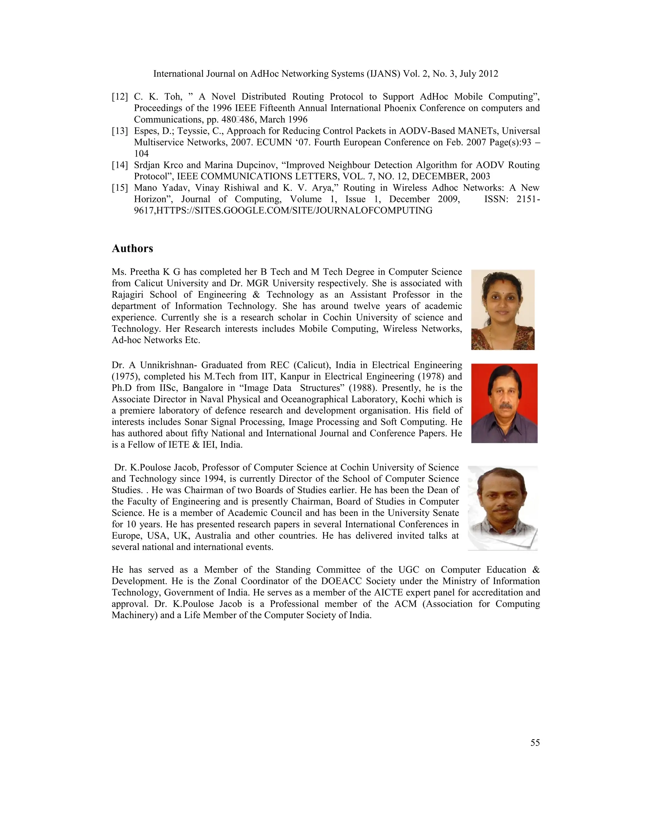 International Journal on AdHoc Networking Systems (IJANS) Vol. 2, No. 3, July 2012
55
[12] C. K. Toh, ” A Novel Distributed Routing Protocol to Support AdHoc Mobile Computing”,
Proceedings of the 1996 IEEE Fifteenth Annual International Phoenix Conference on computers and
Communications, pp. 480‐486, March 1996
[13] Espes, D.; Teyssie, C., Approach for Reducing Control Packets in AODV-Based MANETs, Universal
Multiservice Networks, 2007. ECUMN ‘07. Fourth European Conference on Feb. 2007 Page(s):93 –
104
[14] Srdjan Krco and Marina Dupcinov, “Improved Neighbour Detection Algorithm for AODV Routing
Protocol”, IEEE COMMUNICATIONS LETTERS, VOL. 7, NO. 12, DECEMBER, 2003
[15] Mano Yadav, Vinay Rishiwal and K. V. Arya,” Routing in Wireless Adhoc Networks: A New
Horizon”, Journal of Computing, Volume 1, Issue 1, December 2009, ISSN: 2151-
9617,HTTPS://SITES.GOOGLE.COM/SITE/JOURNALOFCOMPUTING
Authors
Ms. Preetha K G has completed her B Tech and M Tech Degree in Computer Science
from Calicut University and Dr. MGR University respectively. She is associated with
Rajagiri School of Engineering & Technology as an Assistant Professor in the
department of Information Technology. She has around twelve years of academic
experience. Currently she is a research scholar in Cochin University of science and
Technology. Her Research interests includes Mobile Computing, Wireless Networks,
Ad-hoc Networks Etc.
Dr. A Unnikrishnan- Graduated from REC (Calicut), India in Electrical Engineering
(1975), completed his M.Tech from IIT, Kanpur in Electrical Engineering (1978) and
Ph.D from IISc, Bangalore in “Image Data Structures” (1988). Presently, he is the
Associate Director in Naval Physical and Oceanographical Laboratory, Kochi which is
a premiere laboratory of defence research and development organisation. His field of
interests includes Sonar Signal Processing, Image Processing and Soft Computing. He
has authored about fifty National and International Journal and Conference Papers. He
is a Fellow of IETE & IEI, India.
Dr. K.Poulose Jacob, Professor of Computer Science at Cochin University of Science
and Technology since 1994, is currently Director of the School of Computer Science
Studies. . He was Chairman of two Boards of Studies earlier. He has been the Dean of
the Faculty of Engineering and is presently Chairman, Board of Studies in Computer
Science. He is a member of Academic Council and has been in the University Senate
for 10 years. He has presented research papers in several International Conferences in
Europe, USA, UK, Australia and other countries. He has delivered invited talks at
several national and international events.
He has served as a Member of the Standing Committee of the UGC on Computer Education &
Development. He is the Zonal Coordinator of the DOEACC Society under the Ministry of Information
Technology, Government of India. He serves as a member of the AICTE expert panel for accreditation and
approval. Dr. K.Poulose Jacob is a Professional member of the ACM (Association for Computing
Machinery) and a Life Member of the Computer Society of India.
 