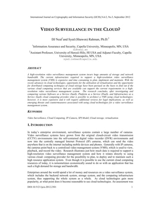 International Journal on Cryptography and Information Security (IJCIS),Vol.2, No.3, September 2012
DOI:10.5121/ijcis.2012.2301 1
VIDEO SURVEILLANCE IN THE CLOUD?
DJ Neal1
and Syed (Shawon) Rahman, Ph.D.2
1
Information Assurance and Security, Capella University, Minneapolis, MN, USA
dj@neal.ws
2
Assistant Professor, University of Hawaii-Hilo, HI USA and Adjunct Faculty, Capella
University, Minneapolis, MN, USA
syed.rahman@capella.edu
ABSTRACT
A high-resolution video surveillance management system incurs huge amounts of storage and network
bandwidth. The current infrastructure required to support a high-resolution video surveillance
management system (VMS) is expensive and time consuming to plan, implement and maintain. With the
recent advances in cloud technologies, opportunity for the utilization of virtualization and the opportunity
for distributed computing techniques of cloud storage have been pursued on the basis to find out if the
various cloud computing services that are available can support the current requirements to a high-
resolution video surveillance management system. The research concludes, after investigating and
comparing various Software as a Service (SaaS), Platform as a Service (PaaS), and Infrastructure as a
Service (IaaS) cloud computing provides what is possible to architect a VMS using cloud technologies;
however, it is more expensive and it will require additional reviews for legal implications, as well as
emerging threats and countermeasures associated with using cloud technologies for a video surveillance
management system..
KEYWORDS
Video Surveillance, Cloud-Computing, IP-Camera, SPI Model, Cloud storage, virtualization
1. INTRODUCTION
In today’s enterprise environment, surveillance systems contain a large number of cameras.
Video surveillance systems have grown from the original closed-circuit video transmission
(CCTV) environments into the self-contained digital video recorder (DVR) environments and
now into the centrally managed Internet Protocol (IP) cameras, which can send the video
anywhere that is on the internet including mobile devices and phones. Generally with IP cameras,
the cameras point back to a centralized video management system (VMS), which is used to view,
playback, and record the video. Research illustrates just how much data is required to support a
high-resolution video surveillance management system and how it relates directly to using
various cloud- computing provider for the possibility to plan, to deploy and to maintain such a
high resource application system. Even though it is possible to use the current cloud computing
resources of today, it is notsometimes economically sound to do so with an application that has
such a high demand for storage and bandwidth.
Enterprises around the world spend a lot of money and resources on a video surveillance system,
which includes the backend network system, storage system, and the computing infrastructure
system, thus supporting the whole system as a whole. As cloud technologies gain more
popularity, at what point does it become reasonable to use cloud technologies. An assessment was
 