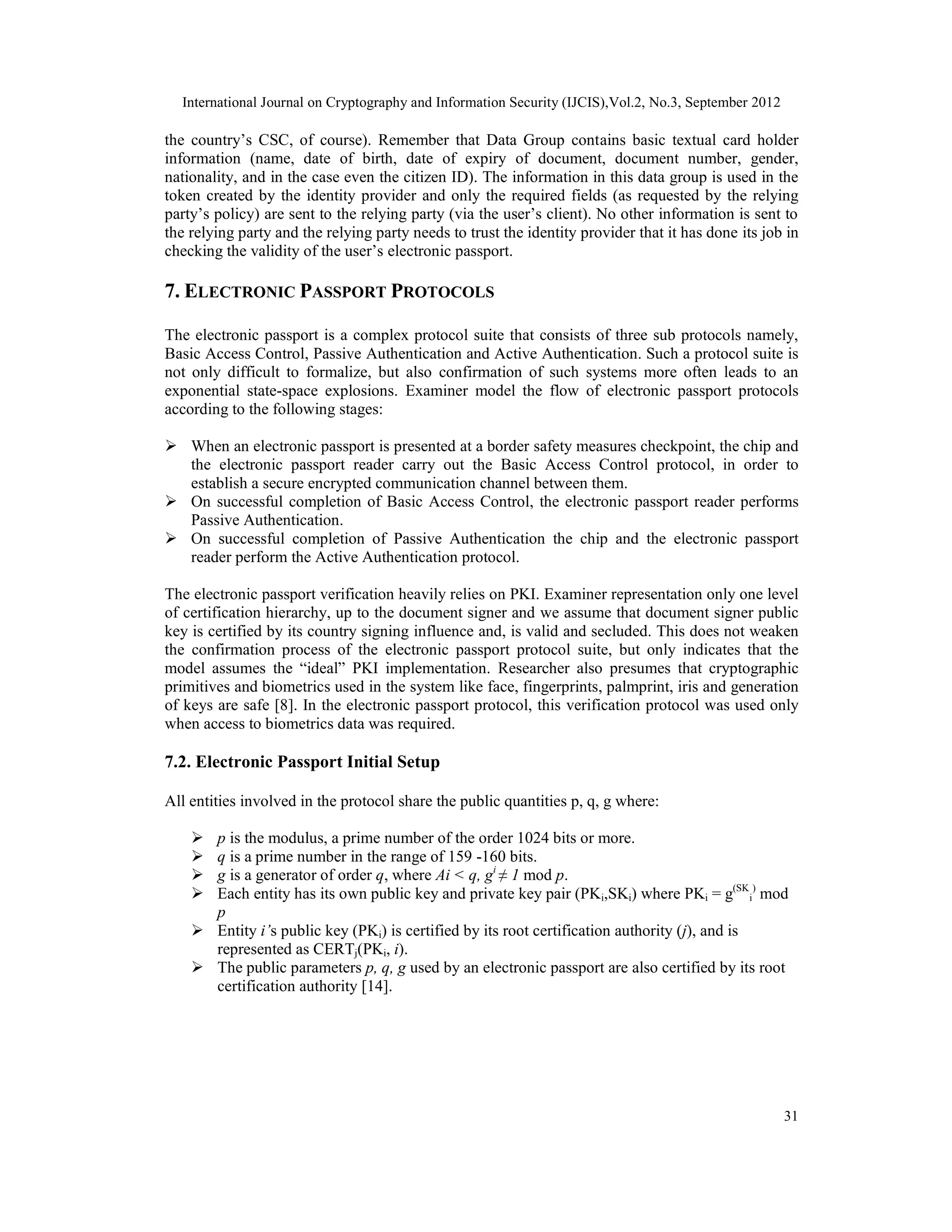 International Journal on Cryptography and Information Security (IJCIS),Vol.2, No.3, September 2012
31
the country’s CSC, of course). Remember that Data Group contains basic textual card holder
information (name, date of birth, date of expiry of document, document number, gender,
nationality, and in the case even the citizen ID). The information in this data group is used in the
token created by the identity provider and only the required fields (as requested by the relying
party’s policy) are sent to the relying party (via the user’s client). No other information is sent to
the relying party and the relying party needs to trust the identity provider that it has done its job in
checking the validity of the user’s electronic passport.
7. ELECTRONIC PASSPORT PROTOCOLS
The electronic passport is a complex protocol suite that consists of three sub protocols namely,
Basic Access Control, Passive Authentication and Active Authentication. Such a protocol suite is
not only difficult to formalize, but also confirmation of such systems more often leads to an
exponential state-space explosions. Examiner model the flow of electronic passport protocols
according to the following stages:
 When an electronic passport is presented at a border safety measures checkpoint, the chip and
the electronic passport reader carry out the Basic Access Control protocol, in order to
establish a secure encrypted communication channel between them.
 On successful completion of Basic Access Control, the electronic passport reader performs
Passive Authentication.
 On successful completion of Passive Authentication the chip and the electronic passport
reader perform the Active Authentication protocol.
The electronic passport verification heavily relies on PKI. Examiner representation only one level
of certification hierarchy, up to the document signer and we assume that document signer public
key is certified by its country signing influence and, is valid and secluded. This does not weaken
the confirmation process of the electronic passport protocol suite, but only indicates that the
model assumes the “ideal” PKI implementation. Researcher also presumes that cryptographic
primitives and biometrics used in the system like face, fingerprints, palmprint, iris and generation
of keys are safe [8]. In the electronic passport protocol, this verification protocol was used only
when access to biometrics data was required.
7.2. Electronic Passport Initial Setup
All entities involved in the protocol share the public quantities p, q, g where:
 p is the modulus, a prime number of the order 1024 bits or more.
 q is a prime number in the range of 159 -160 bits.
 g is a generator of order q, where Ai < q, gi
≠ 1 mod p.
 Each entity has its own public key and private key pair (PKi,SKi) where PKi = g(SK
i
)
mod
p
 Entity i’s public key (PKi) is certified by its root certification authority (j), and is
represented as CERTj(PKi, i).
 The public parameters p, q, g used by an electronic passport are also certified by its root
certification authority [14].
 