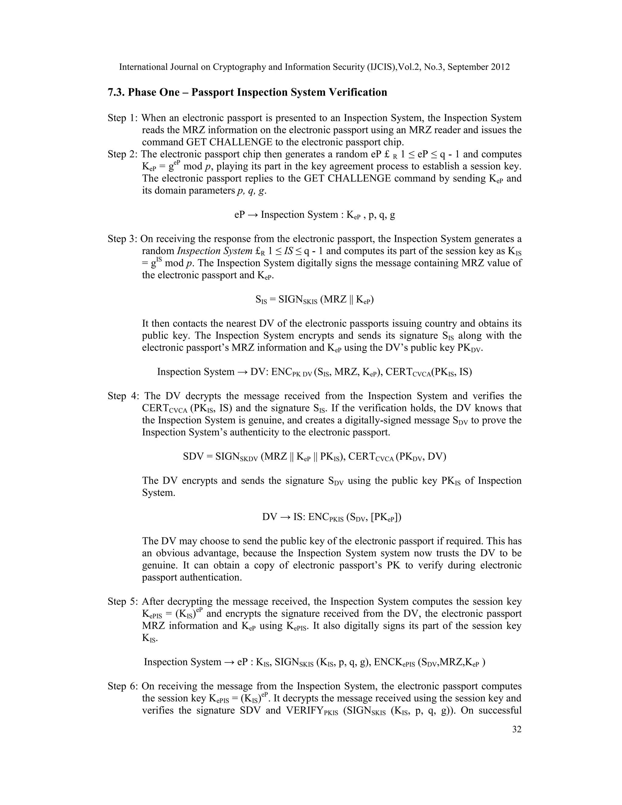 International Journal on Cryptography and Information Security (IJCIS),Vol.2, No.3, September 2012
32
7.3. Phase One – Passport Inspection System Verification
Step 1: When an electronic passport is presented to an Inspection System, the Inspection System
reads the MRZ information on the electronic passport using an MRZ reader and issues the
command GET CHALLENGE to the electronic passport chip.
Step 2: The electronic passport chip then generates a random eP £ R 1 ≤ eP ≤ q - 1 and computes
KeP = geP
mod p, playing its part in the key agreement process to establish a session key.
The electronic passport replies to the GET CHALLENGE command by sending KeP and
its domain parameters p, q, g.
eP → Inspection System : KeP , p, q, g
Step 3: On receiving the response from the electronic passport, the Inspection System generates a
random Inspection System £R 1 ≤ IS ≤ q - 1 and computes its part of the session key as KIS
= gIS
mod p. The Inspection System digitally signs the message containing MRZ value of
the electronic passport and KeP.
SIS = SIGNSKIS (MRZ || KeP)
It then contacts the nearest DV of the electronic passports issuing country and obtains its
public key. The Inspection System encrypts and sends its signature SIS along with the
electronic passport’s MRZ information and KeP using the DV’s public key PKDV.
Inspection System → DV: ENCPK DV (SIS, MRZ, KeP), CERTCVCA(PKIS, IS)
Step 4: The DV decrypts the message received from the Inspection System and verifies the
CERTCVCA (PKIS, IS) and the signature SIS. If the verification holds, the DV knows that
the Inspection System is genuine, and creates a digitally-signed message SDV to prove the
Inspection System’s authenticity to the electronic passport.
SDV = SIGNSKDV (MRZ || KeP || PKIS), CERTCVCA (PKDV, DV)
The DV encrypts and sends the signature SDV using the public key PKIS of Inspection
System.
DV → IS: ENCPKIS (SDV, [PKeP])
The DV may choose to send the public key of the electronic passport if required. This has
an obvious advantage, because the Inspection System system now trusts the DV to be
genuine. It can obtain a copy of electronic passport’s PK to verify during electronic
passport authentication.
Step 5: After decrypting the message received, the Inspection System computes the session key
KePIS = (KIS)eP
and encrypts the signature received from the DV, the electronic passport
MRZ information and KeP using KePIS. It also digitally signs its part of the session key
KIS.
Inspection System → eP : KIS, SIGNSKIS (KIS, p, q, g), ENCKePIS (SDV,MRZ,KeP )
Step 6: On receiving the message from the Inspection System, the electronic passport computes
the session key KePIS = (KIS)eP
. It decrypts the message received using the session key and
verifies the signature SDV and VERIFYPKIS (SIGNSKIS (KIS, p, q, g)). On successful
 