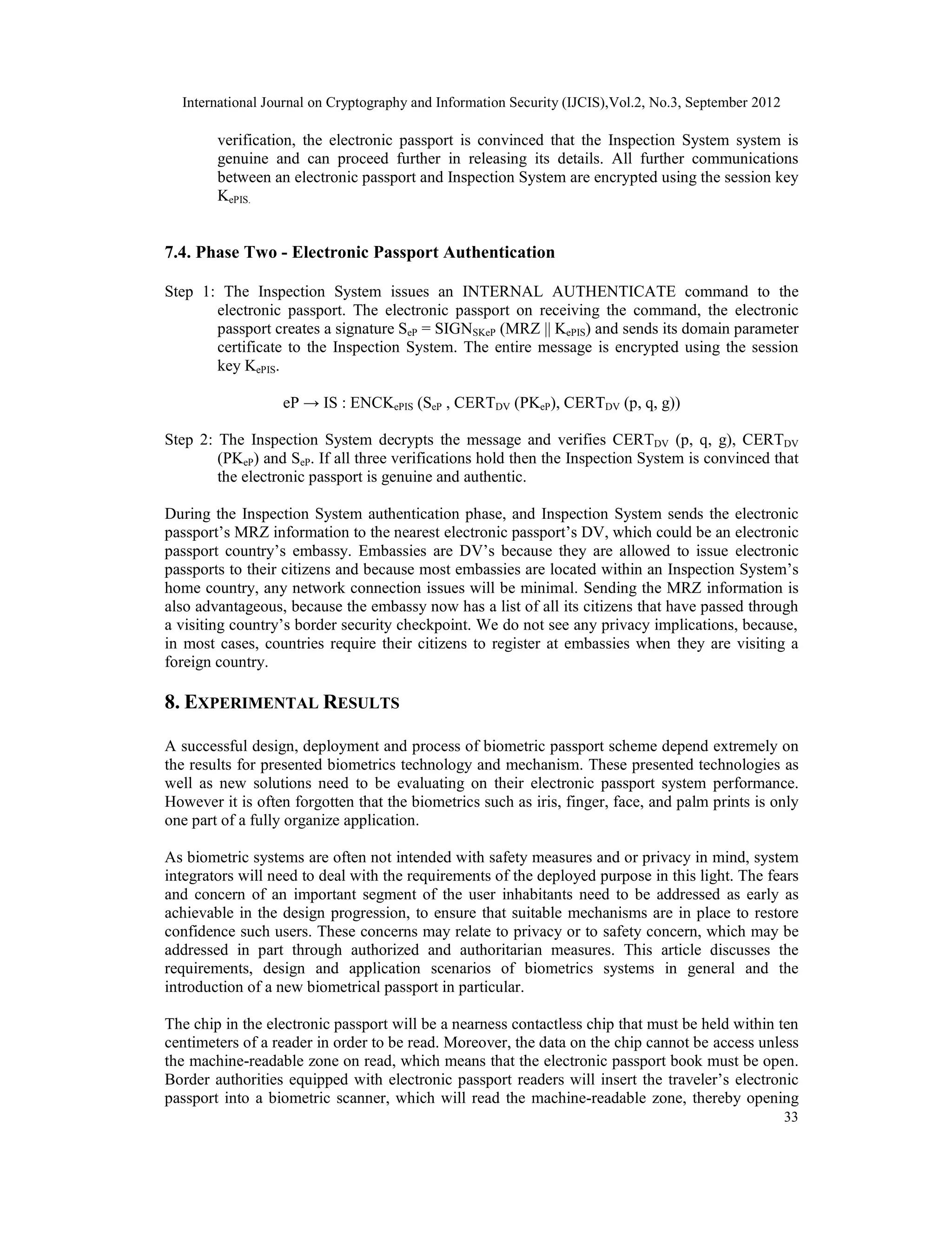 International Journal on Cryptography and Information Security (IJCIS),Vol.2, No.3, September 2012
33
verification, the electronic passport is convinced that the Inspection System system is
genuine and can proceed further in releasing its details. All further communications
between an electronic passport and Inspection System are encrypted using the session key
KePIS.
7.4. Phase Two - Electronic Passport Authentication
Step 1: The Inspection System issues an INTERNAL AUTHENTICATE command to the
electronic passport. The electronic passport on receiving the command, the electronic
passport creates a signature SeP = SIGNSKeP (MRZ || KePIS) and sends its domain parameter
certificate to the Inspection System. The entire message is encrypted using the session
key KePIS.
eP → IS : ENCKePIS (SeP , CERTDV (PKeP), CERTDV (p, q, g))
Step 2: The Inspection System decrypts the message and verifies CERTDV (p, q, g), CERTDV
(PKeP) and SeP. If all three verifications hold then the Inspection System is convinced that
the electronic passport is genuine and authentic.
During the Inspection System authentication phase, and Inspection System sends the electronic
passport’s MRZ information to the nearest electronic passport’s DV, which could be an electronic
passport country’s embassy. Embassies are DV’s because they are allowed to issue electronic
passports to their citizens and because most embassies are located within an Inspection System’s
home country, any network connection issues will be minimal. Sending the MRZ information is
also advantageous, because the embassy now has a list of all its citizens that have passed through
a visiting country’s border security checkpoint. We do not see any privacy implications, because,
in most cases, countries require their citizens to register at embassies when they are visiting a
foreign country.
8. EXPERIMENTAL RESULTS
A successful design, deployment and process of biometric passport scheme depend extremely on
the results for presented biometrics technology and mechanism. These presented technologies as
well as new solutions need to be evaluating on their electronic passport system performance.
However it is often forgotten that the biometrics such as iris, finger, face, and palm prints is only
one part of a fully organize application.
As biometric systems are often not intended with safety measures and or privacy in mind, system
integrators will need to deal with the requirements of the deployed purpose in this light. The fears
and concern of an important segment of the user inhabitants need to be addressed as early as
achievable in the design progression, to ensure that suitable mechanisms are in place to restore
confidence such users. These concerns may relate to privacy or to safety concern, which may be
addressed in part through authorized and authoritarian measures. This article discusses the
requirements, design and application scenarios of biometrics systems in general and the
introduction of a new biometrical passport in particular.
The chip in the electronic passport will be a nearness contactless chip that must be held within ten
centimeters of a reader in order to be read. Moreover, the data on the chip cannot be access unless
the machine-readable zone on read, which means that the electronic passport book must be open.
Border authorities equipped with electronic passport readers will insert the traveler’s electronic
passport into a biometric scanner, which will read the machine-readable zone, thereby opening
 
