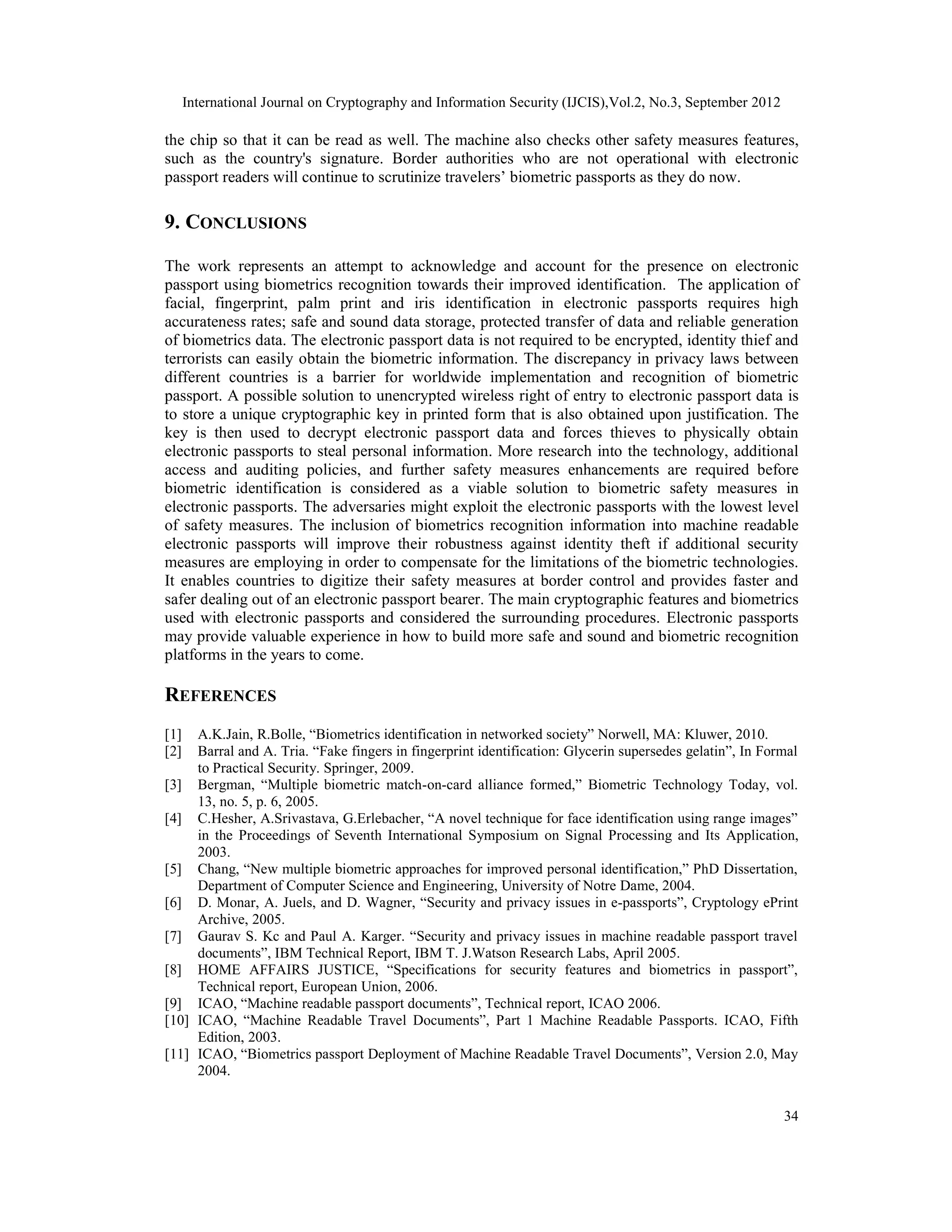 International Journal on Cryptography and Information Security (IJCIS),Vol.2, No.3, September 2012
34
the chip so that it can be read as well. The machine also checks other safety measures features,
such as the country's signature. Border authorities who are not operational with electronic
passport readers will continue to scrutinize travelers’ biometric passports as they do now.
9. CONCLUSIONS
The work represents an attempt to acknowledge and account for the presence on electronic
passport using biometrics recognition towards their improved identification. The application of
facial, fingerprint, palm print and iris identification in electronic passports requires high
accurateness rates; safe and sound data storage, protected transfer of data and reliable generation
of biometrics data. The electronic passport data is not required to be encrypted, identity thief and
terrorists can easily obtain the biometric information. The discrepancy in privacy laws between
different countries is a barrier for worldwide implementation and recognition of biometric
passport. A possible solution to unencrypted wireless right of entry to electronic passport data is
to store a unique cryptographic key in printed form that is also obtained upon justification. The
key is then used to decrypt electronic passport data and forces thieves to physically obtain
electronic passports to steal personal information. More research into the technology, additional
access and auditing policies, and further safety measures enhancements are required before
biometric identification is considered as a viable solution to biometric safety measures in
electronic passports. The adversaries might exploit the electronic passports with the lowest level
of safety measures. The inclusion of biometrics recognition information into machine readable
electronic passports will improve their robustness against identity theft if additional security
measures are employing in order to compensate for the limitations of the biometric technologies.
It enables countries to digitize their safety measures at border control and provides faster and
safer dealing out of an electronic passport bearer. The main cryptographic features and biometrics
used with electronic passports and considered the surrounding procedures. Electronic passports
may provide valuable experience in how to build more safe and sound and biometric recognition
platforms in the years to come.
REFERENCES
[1] A.K.Jain, R.Bolle, “Biometrics identification in networked society” Norwell, MA: Kluwer, 2010.
[2] Barral and A. Tria. “Fake fingers in fingerprint identification: Glycerin supersedes gelatin”, In Formal
to Practical Security. Springer, 2009.
[3] Bergman, “Multiple biometric match-on-card alliance formed,” Biometric Technology Today, vol.
13, no. 5, p. 6, 2005.
[4] C.Hesher, A.Srivastava, G.Erlebacher, “A novel technique for face identification using range images”
in the Proceedings of Seventh International Symposium on Signal Processing and Its Application,
2003.
[5] Chang, “New multiple biometric approaches for improved personal identification,” PhD Dissertation,
Department of Computer Science and Engineering, University of Notre Dame, 2004.
[6] D. Monar, A. Juels, and D. Wagner, “Security and privacy issues in e-passports”, Cryptology ePrint
Archive, 2005.
[7] Gaurav S. Kc and Paul A. Karger. “Security and privacy issues in machine readable passport travel
documents”, IBM Technical Report, IBM T. J.Watson Research Labs, April 2005.
[8] HOME AFFAIRS JUSTICE, “Specifications for security features and biometrics in passport”,
Technical report, European Union, 2006.
[9] ICAO, “Machine readable passport documents”, Technical report, ICAO 2006.
[10] ICAO, “Machine Readable Travel Documents”, Part 1 Machine Readable Passports. ICAO, Fifth
Edition, 2003.
[11] ICAO, “Biometrics passport Deployment of Machine Readable Travel Documents”, Version 2.0, May
2004.
 