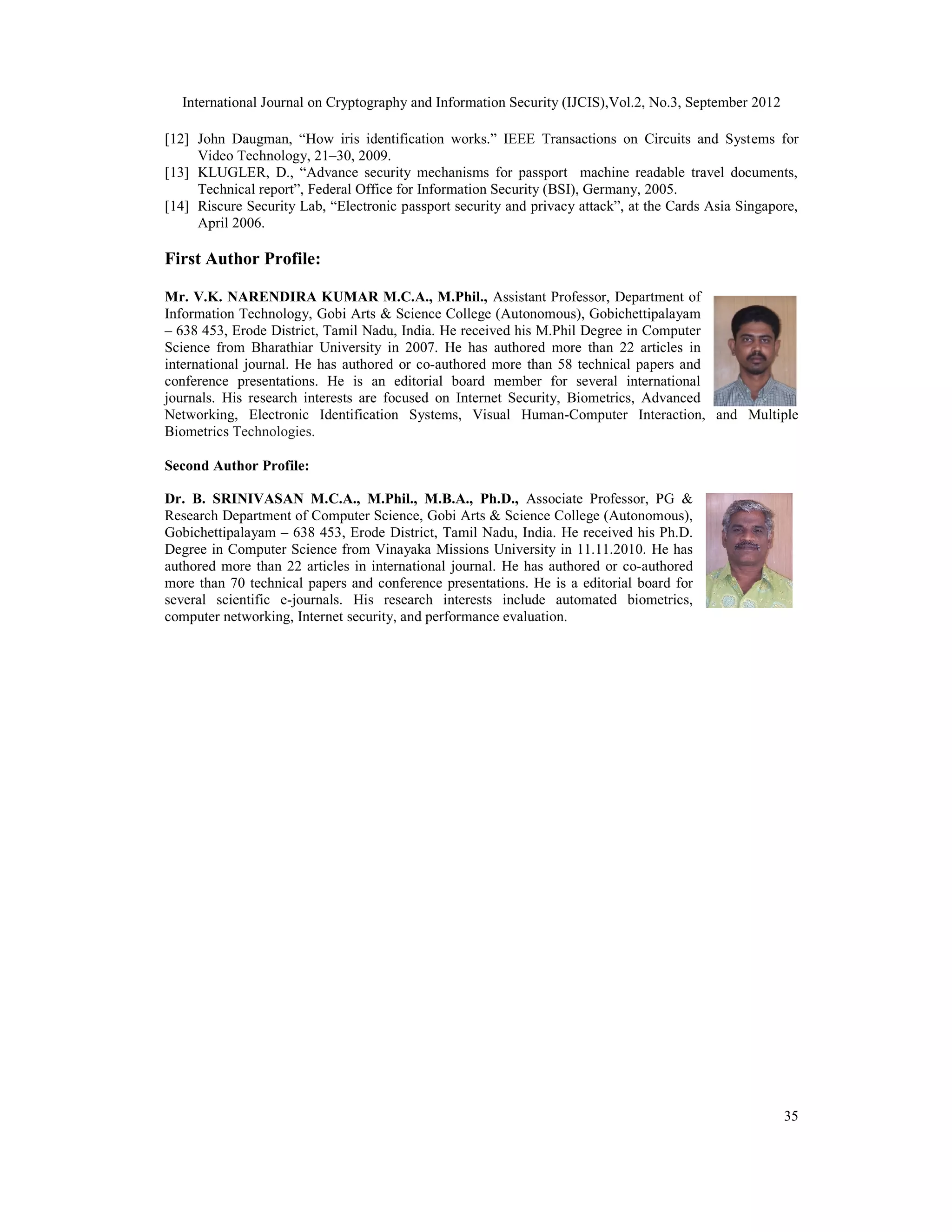 International Journal on Cryptography and Information Security (IJCIS),Vol.2, No.3, September 2012
35
[12] John Daugman, “How iris identification works.” IEEE Transactions on Circuits and Systems for
Video Technology, 21–30, 2009.
[13] KLUGLER, D., “Advance security mechanisms for passport machine readable travel documents,
Technical report”, Federal Office for Information Security (BSI), Germany, 2005.
[14] Riscure Security Lab, “Electronic passport security and privacy attack”, at the Cards Asia Singapore,
April 2006.
First Author Profile:
Mr. V.K. NARENDIRA KUMAR M.C.A., M.Phil., Assistant Professor, Department of
Information Technology, Gobi Arts & Science College (Autonomous), Gobichettipalayam
– 638 453, Erode District, Tamil Nadu, India. He received his M.Phil Degree in Computer
Science from Bharathiar University in 2007. He has authored more than 22 articles in
international journal. He has authored or co-authored more than 58 technical papers and
conference presentations. He is an editorial board member for several international
journals. His research interests are focused on Internet Security, Biometrics, Advanced
Networking, Electronic Identification Systems, Visual Human-Computer Interaction, and Multiple
Biometrics Technologies.
Second Author Profile:
Dr. B. SRINIVASAN M.C.A., M.Phil., M.B.A., Ph.D., Associate Professor, PG &
Research Department of Computer Science, Gobi Arts & Science College (Autonomous),
Gobichettipalayam – 638 453, Erode District, Tamil Nadu, India. He received his Ph.D.
Degree in Computer Science from Vinayaka Missions University in 11.11.2010. He has
authored more than 22 articles in international journal. He has authored or co-authored
more than 70 technical papers and conference presentations. He is a editorial board for
several scientific e-journals. His research interests include automated biometrics,
computer networking, Internet security, and performance evaluation.
 
