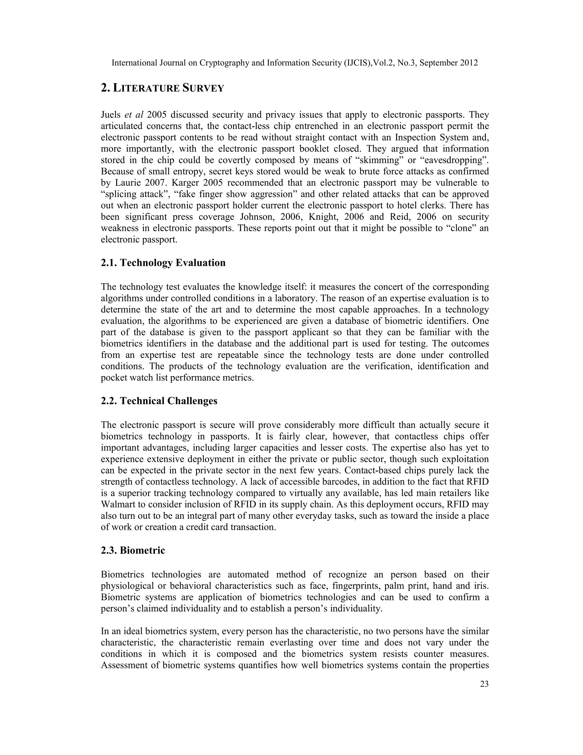 International Journal on Cryptography and Information Security (IJCIS),Vol.2, No.3, September 2012
23
2. LITERATURE SURVEY
Juels et al 2005 discussed security and privacy issues that apply to electronic passports. They
articulated concerns that, the contact-less chip entrenched in an electronic passport permit the
electronic passport contents to be read without straight contact with an Inspection System and,
more importantly, with the electronic passport booklet closed. They argued that information
stored in the chip could be covertly composed by means of “skimming” or “eavesdropping”.
Because of small entropy, secret keys stored would be weak to brute force attacks as confirmed
by Laurie 2007. Karger 2005 recommended that an electronic passport may be vulnerable to
“splicing attack”, “fake finger show aggression” and other related attacks that can be approved
out when an electronic passport holder current the electronic passport to hotel clerks. There has
been significant press coverage Johnson, 2006, Knight, 2006 and Reid, 2006 on security
weakness in electronic passports. These reports point out that it might be possible to “clone” an
electronic passport.
2.1. Technology Evaluation
The technology test evaluates the knowledge itself: it measures the concert of the corresponding
algorithms under controlled conditions in a laboratory. The reason of an expertise evaluation is to
determine the state of the art and to determine the most capable approaches. In a technology
evaluation, the algorithms to be experienced are given a database of biometric identifiers. One
part of the database is given to the passport applicant so that they can be familiar with the
biometrics identifiers in the database and the additional part is used for testing. The outcomes
from an expertise test are repeatable since the technology tests are done under controlled
conditions. The products of the technology evaluation are the verification, identification and
pocket watch list performance metrics.
2.2. Technical Challenges
The electronic passport is secure will prove considerably more difficult than actually secure it
biometrics technology in passports. It is fairly clear, however, that contactless chips offer
important advantages, including larger capacities and lesser costs. The expertise also has yet to
experience extensive deployment in either the private or public sector, though such exploitation
can be expected in the private sector in the next few years. Contact-based chips purely lack the
strength of contactless technology. A lack of accessible barcodes, in addition to the fact that RFID
is a superior tracking technology compared to virtually any available, has led main retailers like
Walmart to consider inclusion of RFID in its supply chain. As this deployment occurs, RFID may
also turn out to be an integral part of many other everyday tasks, such as toward the inside a place
of work or creation a credit card transaction.
2.3. Biometric
Biometrics technologies are automated method of recognize an person based on their
physiological or behavioral characteristics such as face, fingerprints, palm print, hand and iris.
Biometric systems are application of biometrics technologies and can be used to confirm a
person’s claimed individuality and to establish a person’s individuality.
In an ideal biometrics system, every person has the characteristic, no two persons have the similar
characteristic, the characteristic remain everlasting over time and does not vary under the
conditions in which it is composed and the biometrics system resists counter measures.
Assessment of biometric systems quantifies how well biometrics systems contain the properties
 