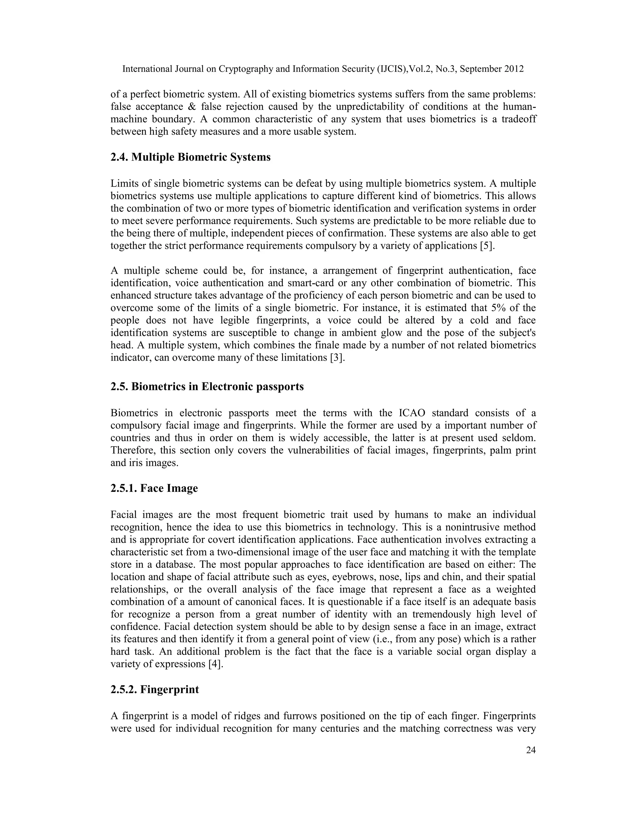 International Journal on Cryptography and Information Security (IJCIS),Vol.2, No.3, September 2012
24
of a perfect biometric system. All of existing biometrics systems suffers from the same problems:
false acceptance & false rejection caused by the unpredictability of conditions at the human-
machine boundary. A common characteristic of any system that uses biometrics is a tradeoff
between high safety measures and a more usable system.
2.4. Multiple Biometric Systems
Limits of single biometric systems can be defeat by using multiple biometrics system. A multiple
biometrics systems use multiple applications to capture different kind of biometrics. This allows
the combination of two or more types of biometric identification and verification systems in order
to meet severe performance requirements. Such systems are predictable to be more reliable due to
the being there of multiple, independent pieces of confirmation. These systems are also able to get
together the strict performance requirements compulsory by a variety of applications [5].
A multiple scheme could be, for instance, a arrangement of fingerprint authentication, face
identification, voice authentication and smart-card or any other combination of biometric. This
enhanced structure takes advantage of the proficiency of each person biometric and can be used to
overcome some of the limits of a single biometric. For instance, it is estimated that 5% of the
people does not have legible fingerprints, a voice could be altered by a cold and face
identification systems are susceptible to change in ambient glow and the pose of the subject's
head. A multiple system, which combines the finale made by a number of not related biometrics
indicator, can overcome many of these limitations [3].
2.5. Biometrics in Electronic passports
Biometrics in electronic passports meet the terms with the ICAO standard consists of a
compulsory facial image and fingerprints. While the former are used by a important number of
countries and thus in order on them is widely accessible, the latter is at present used seldom.
Therefore, this section only covers the vulnerabilities of facial images, fingerprints, palm print
and iris images.
2.5.1. Face Image
Facial images are the most frequent biometric trait used by humans to make an individual
recognition, hence the idea to use this biometrics in technology. This is a nonintrusive method
and is appropriate for covert identification applications. Face authentication involves extracting a
characteristic set from a two-dimensional image of the user face and matching it with the template
store in a database. The most popular approaches to face identification are based on either: The
location and shape of facial attribute such as eyes, eyebrows, nose, lips and chin, and their spatial
relationships, or the overall analysis of the face image that represent a face as a weighted
combination of a amount of canonical faces. It is questionable if a face itself is an adequate basis
for recognize a person from a great number of identity with an tremendously high level of
confidence. Facial detection system should be able to by design sense a face in an image, extract
its features and then identify it from a general point of view (i.e., from any pose) which is a rather
hard task. An additional problem is the fact that the face is a variable social organ display a
variety of expressions [4].
2.5.2. Fingerprint
A fingerprint is a model of ridges and furrows positioned on the tip of each finger. Fingerprints
were used for individual recognition for many centuries and the matching correctness was very
 